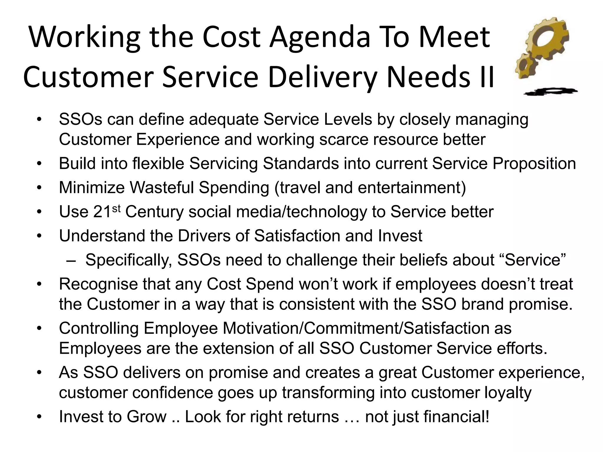 Working the Cost Agenda To Meet
Customer Service Delivery Needs II
• SSOs can define adequate Service Levels by closely managing
  Customer Experience and working scarce resource better
• Build into flexible Servicing Standards into current Service Proposition
• Minimize Wasteful Spending (travel and entertainment)
• Use 21st Century social media/technology to Service better
• Understand the Drivers of Satisfaction and Invest
   – Specifically, SSOs need to challenge their beliefs about “Service”
• Recognise that any Cost Spend won’t work if employees doesn’t treat
  the Customer in a way that is consistent with the SSO brand promise.
• Controlling Employee Motivation/Commitment/Satisfaction as
  Employees are the extension of all SSO Customer Service efforts.
• As SSO delivers on promise and creates a great Customer experience,
  customer confidence goes up transforming into customer loyalty
• Invest to Grow .. Look for right returns … not just financial!
 