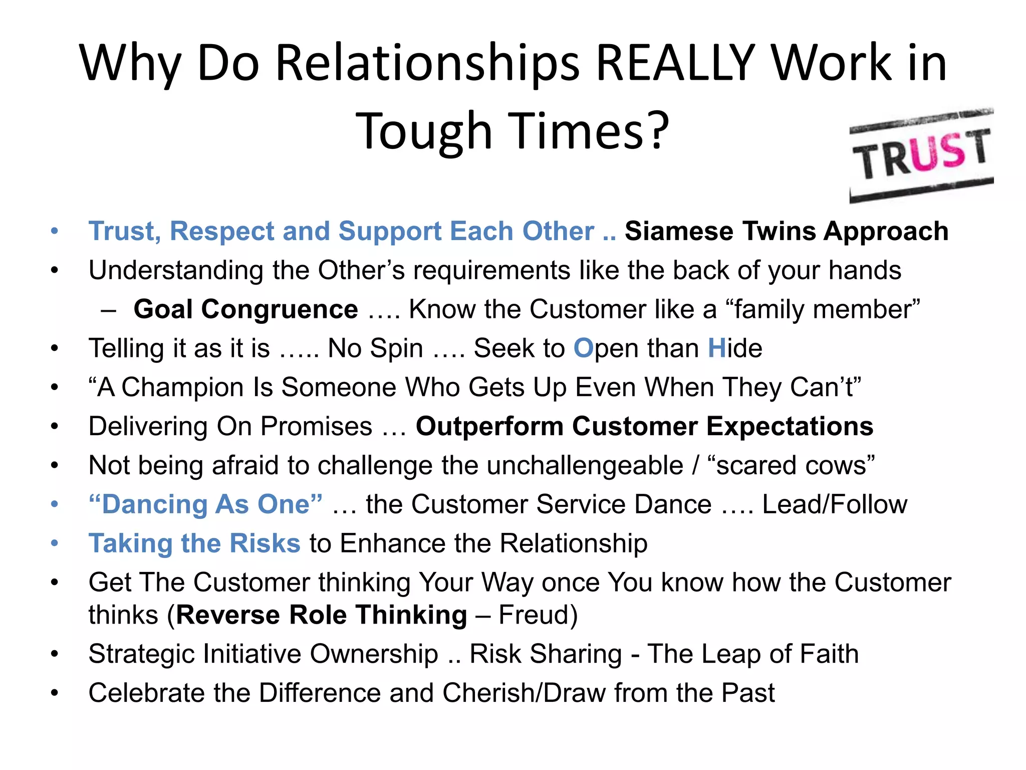 Why Do Relationships REALLY Work in
              Tough Times?
•   Trust, Respect and Support Each Other .. Siamese Twins Approach
•   Understanding the Other’s requirements like the back of your hands
     – Goal Congruence …. Know the Customer like a “family member”
•   Telling it as it is ….. No Spin …. Seek to Open than Hide
•   “A Champion Is Someone Who Gets Up Even When They Can’t”
•   Delivering On Promises … Outperform Customer Expectations
•   Not being afraid to challenge the unchallengeable / “scared cows”
•   “Dancing As One” … the Customer Service Dance …. Lead/Follow
•   Taking the Risks to Enhance the Relationship
•   Get The Customer thinking Your Way once You know how the Customer
    thinks (Reverse Role Thinking – Freud)
•   Strategic Initiative Ownership .. Risk Sharing - The Leap of Faith
•   Celebrate the Difference and Cherish/Draw from the Past
 