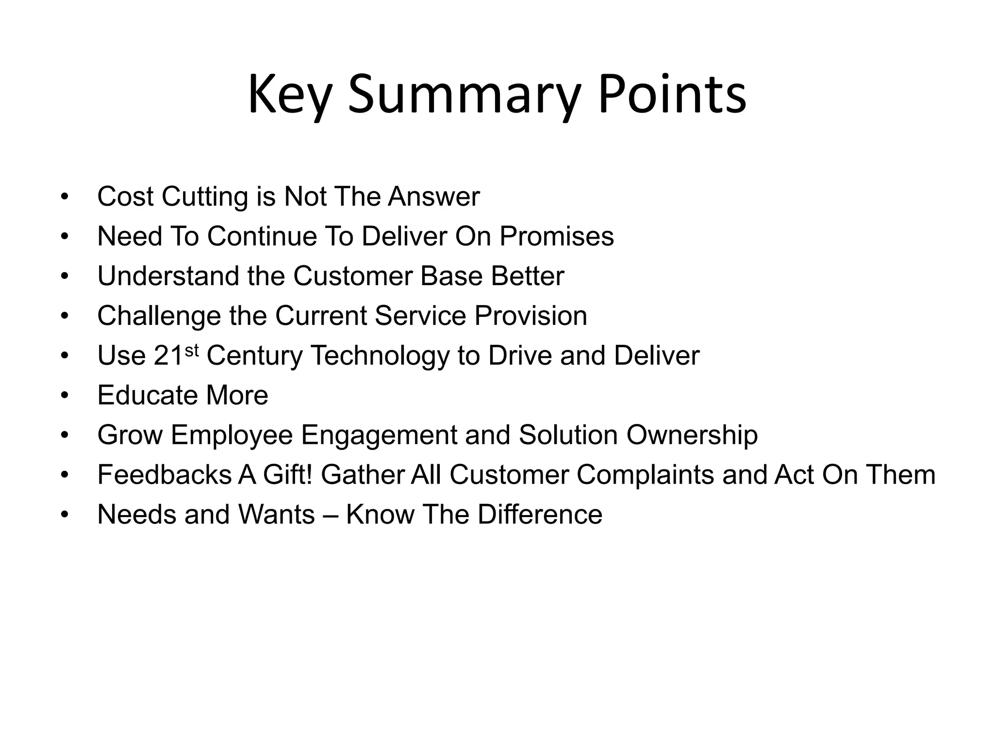 Key Summary Points
•   Cost Cutting is Not The Answer
•   Need To Continue To Deliver On Promises
•   Understand the Customer Base Better
•   Challenge the Current Service Provision
•   Use 21st Century Technology to Drive and Deliver
•   Educate More
•   Grow Employee Engagement and Solution Ownership
•   Feedbacks A Gift! Gather All Customer Complaints and Act On Them
•   Needs and Wants – Know The Difference
 