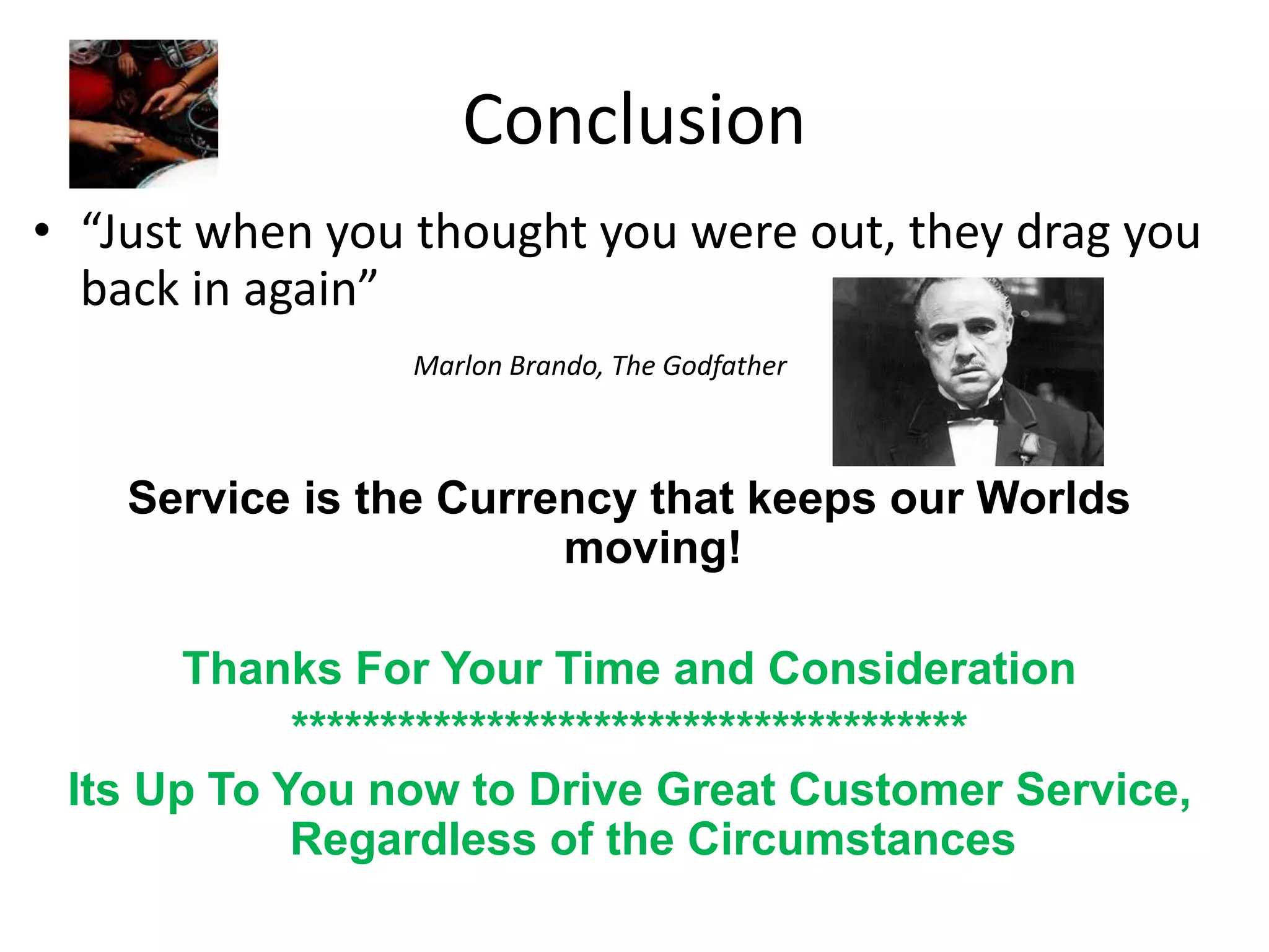 Conclusion
• “Just when you thought you were out, they drag you
  back in again”
                Marlon Brando, The Godfather



    Service is the Currency that keeps our Worlds
                        moving!

       Thanks For Your Time and Consideration
            **************************************
 Its Up To You now to Drive Great Customer Service,
            Regardless of the Circumstances
 