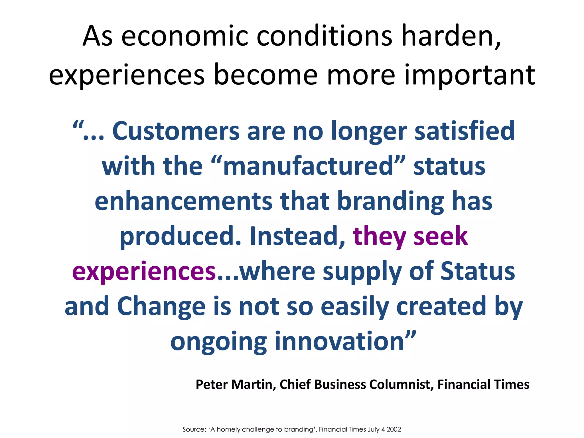 As economic conditions harden,
experiences become more important
  “... Customers are no longer satisfied
     with the “manufactured” status
     enhancements that branding has
       produced. Instead, they seek
  experiences...where supply of Status
 and Change is not so easily created by
           ongoing innovation”
               Peter Martin, Chief Business Columnist, Financial Times

           Source: ‘A homely challenge to branding’, Financial Times July 4 2002
 