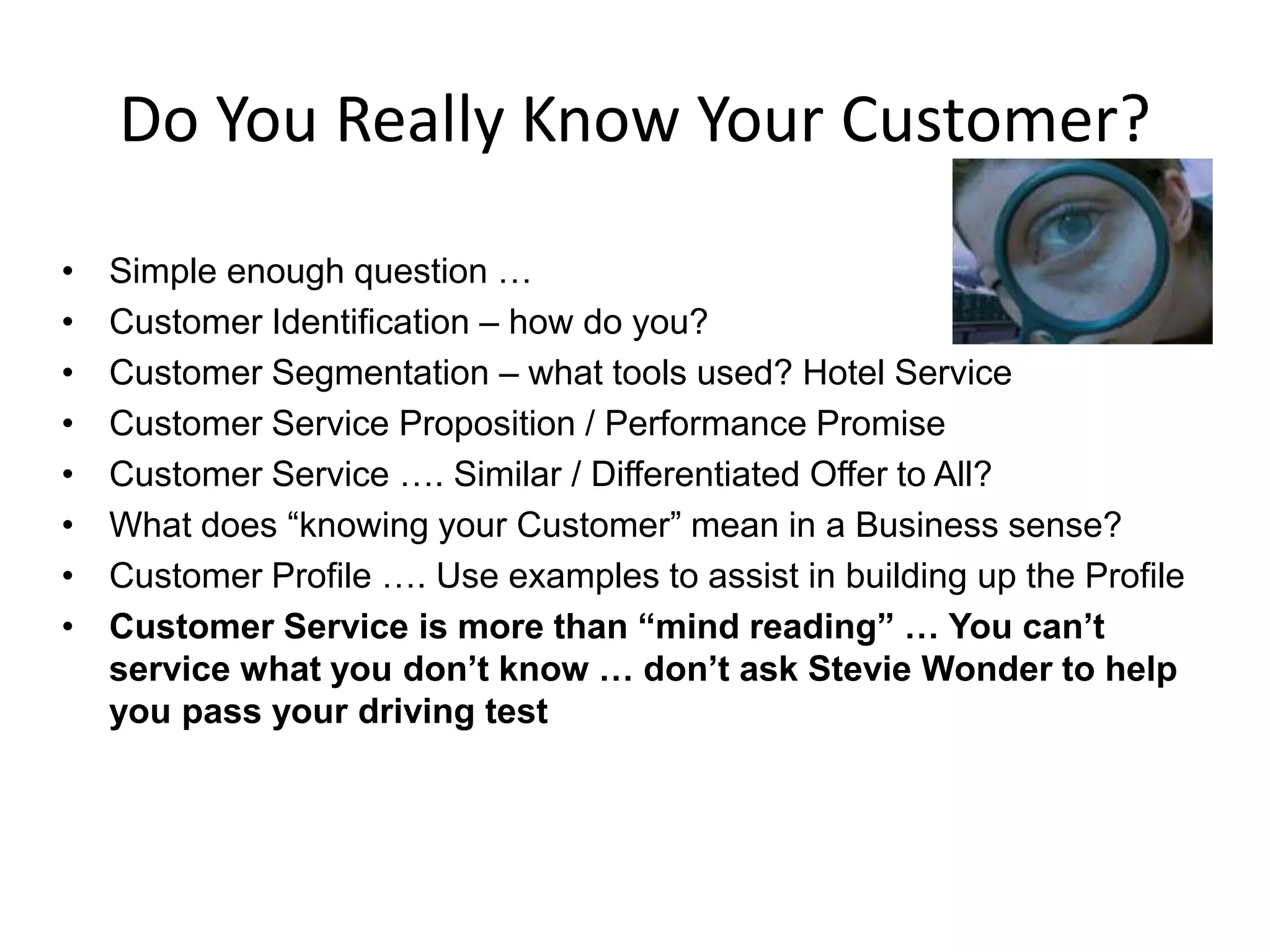 Do You Really Know Your Customer?

•   Simple enough question …
•   Customer Identification – how do you?
•   Customer Segmentation – what tools used? Hotel Service
•   Customer Service Proposition / Performance Promise
•   Customer Service …. Similar / Differentiated Offer to All?
•   What does “knowing your Customer” mean in a Business sense?
•   Customer Profile …. Use examples to assist in building up the Profile
•   Customer Service is more than “mind reading” … You can’t
    service what you don’t know … don’t ask Stevie Wonder to help
    you pass your driving test
 