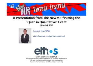 A	
  Presenta*on	
  from	
  The	
  NewMR	
  “Pu6ng	
  the	
  
‘Qual’	
  in	
  Qualita*ve”	
  Event	
  
28	
  March	
  2012	
  
Sensory	
  Inspira-on	
  
	
  
Dan	
  Foreman,	
  Insight	
  Interna-onal	
  
	
  
Event	
  sponsored	
  by	
  EthOS	
  
All	
  copyright	
  owned	
  by	
  The	
  Future	
  Place	
  and	
  the	
  presenters	
  of	
  the	
  material	
  
For	
  more	
  informa>on	
  about	
  Ethos	
  visit	
  www.ethosapp.com	
  
For	
  more	
  informa>on	
  about	
  NewMR	
  events	
  visit	
  newmr.org	
  
 