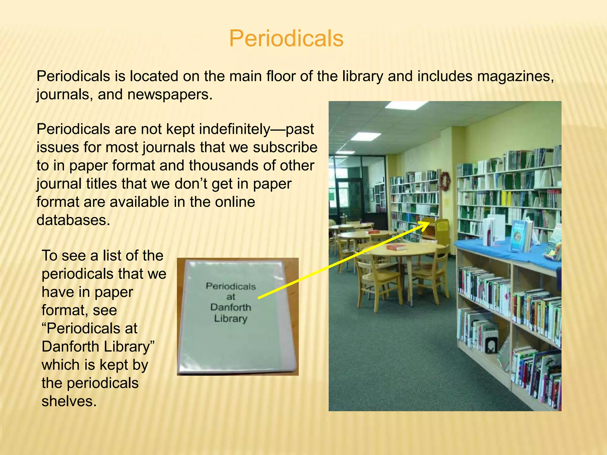 Periodicals
Periodicals is located on the main floor of the library and includes magazines,
journals, and newspapers.

Periodicals are not kept indefinitely—past
issues for most journals that we subscribe
to in paper format and thousands of other
journal titles that we don’t get in paper
format are available in the online
databases.

To see a list of the
periodicals that we
have in paper
format, see
“Periodicals at
Danforth Library”
which is kept by
the periodicals
shelves.
 