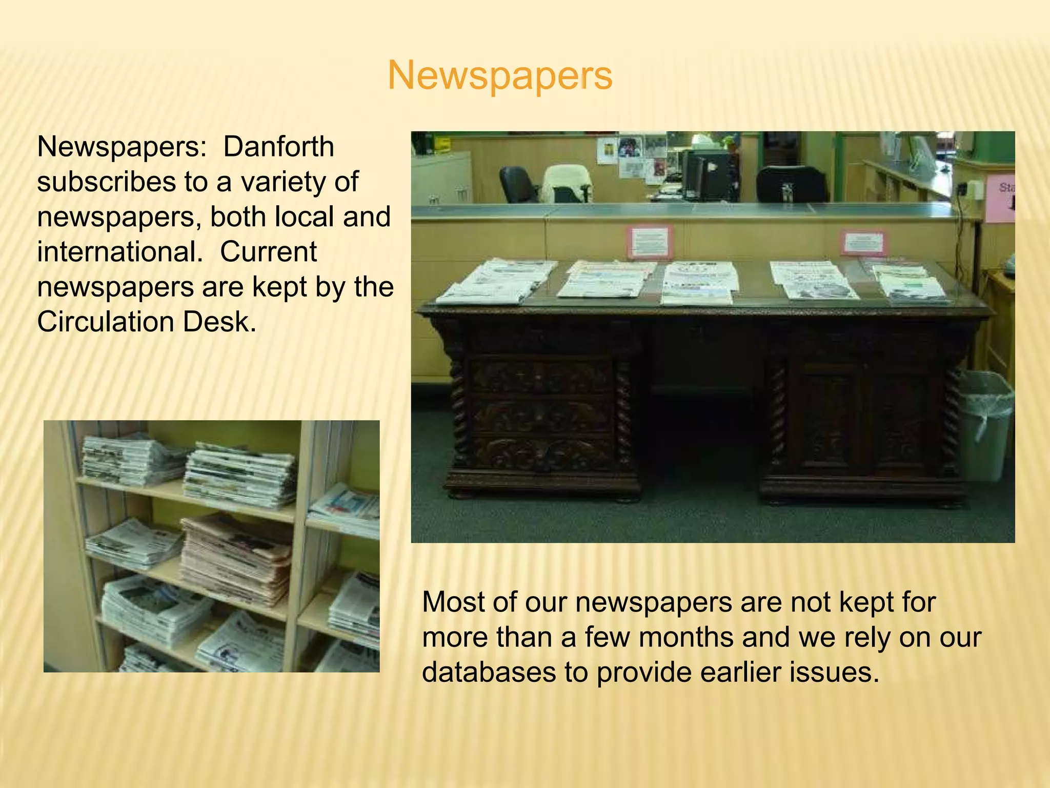 Newspapers
Newspapers: Danforth
subscribes to a variety of
newspapers, both local and
international. Current
newspapers are kept by the
Circulation Desk.




                             Most of our newspapers are not kept for
                             more than a few months and we rely on our
                             databases to provide earlier issues.
 
