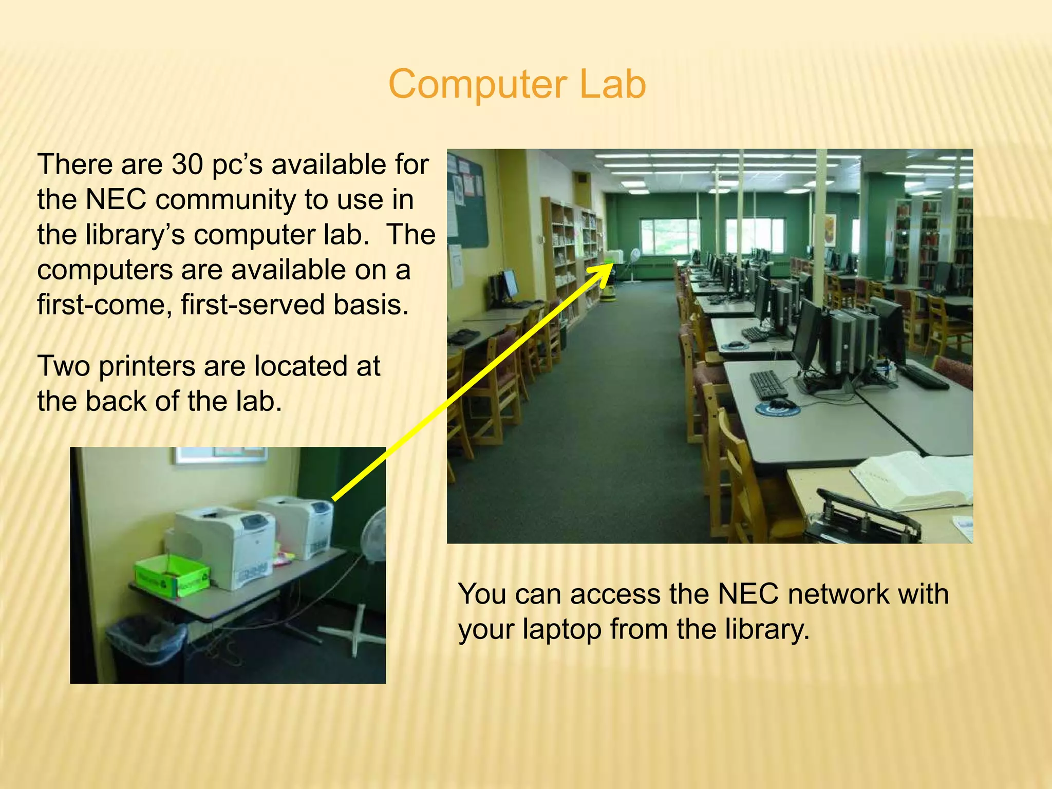 Computer Lab
There are 30 pc’s available for
the NEC community to use in
the library’s computer lab. The
computers are available on a
first-come, first-served basis.

Two printers are located at
the back of the lab.




                                  You can access the NEC network with
                                  your laptop from the library.
 