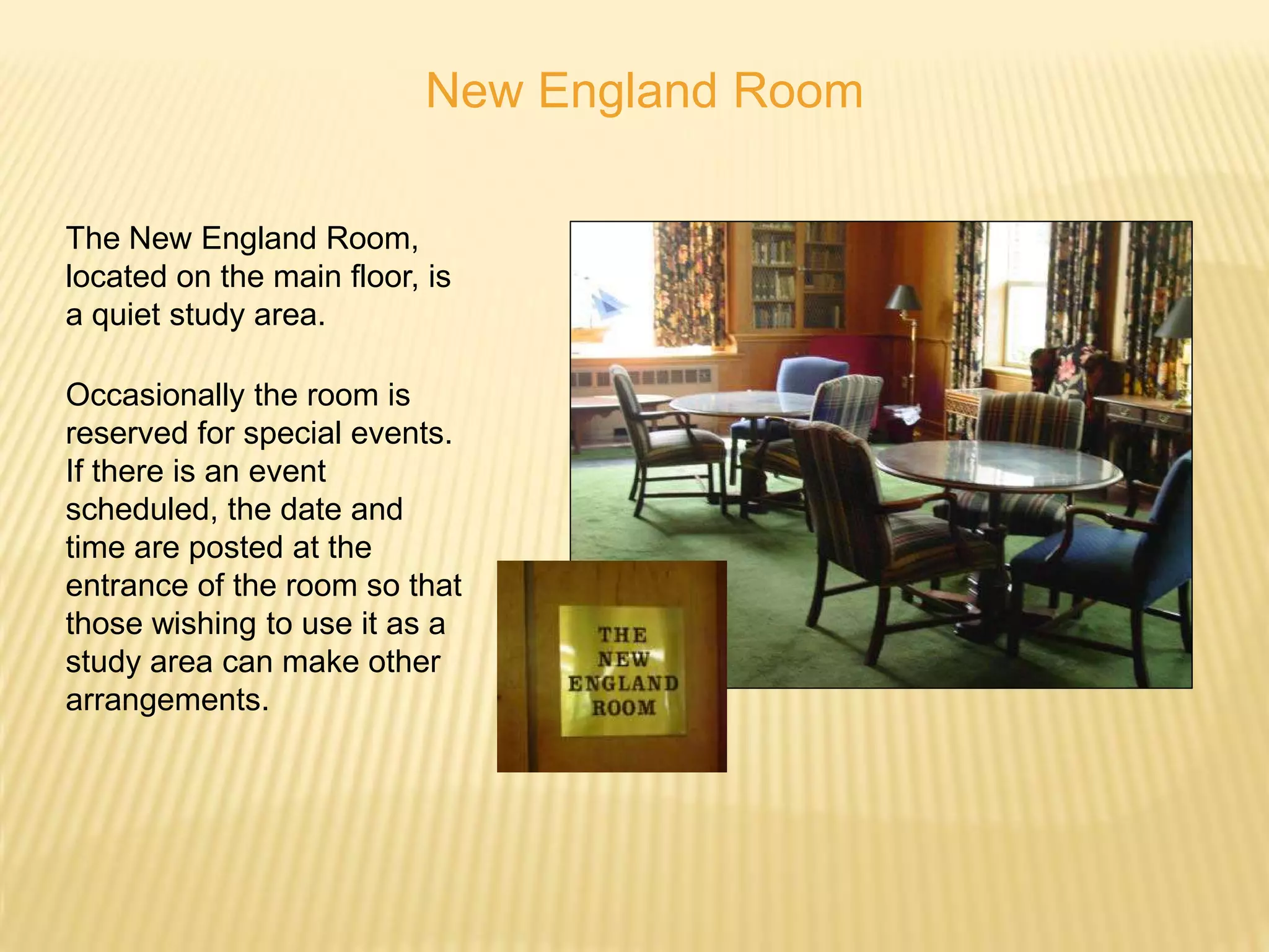New England Room

The New England Room,
located on the main floor, is
a quiet study area.

Occasionally the room is
reserved for special events.
If there is an event
scheduled, the date and
time are posted at the
entrance of the room so that
those wishing to use it as a
study area can make other
arrangements.
 