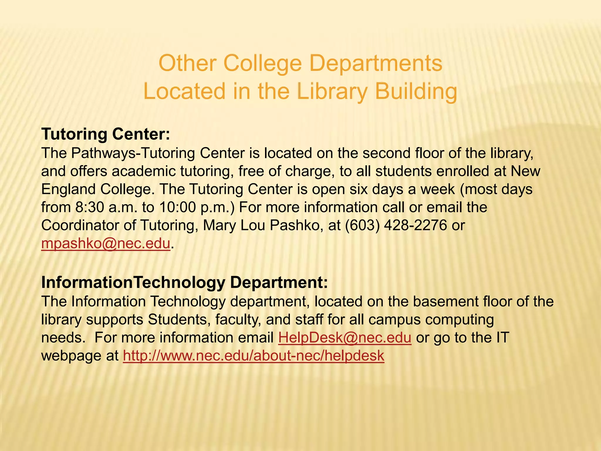 Other College Departments
               Located in the Library Building
Tutoring Center:
The Pathways-Tutoring Center is located on the second floor of the library,
and offers academic tutoring, free of charge, to all students enrolled at New
England College. The Tutoring Center is open six days a week (most days
from 8:30 a.m. to 10:00 p.m.) For more information call or email the
Coordinator of Tutoring, Mary Lou Pashko, at (603) 428-2276 or
mpashko@nec.edu.

InformationTechnology Department:
The Information Technology department, located on the basement floor of the
library supports Students, faculty, and staff for all campus computing
needs. For more information email HelpDesk@nec.edu or go to the IT
webpage at http://www.nec.edu/about-nec/helpdesk
 