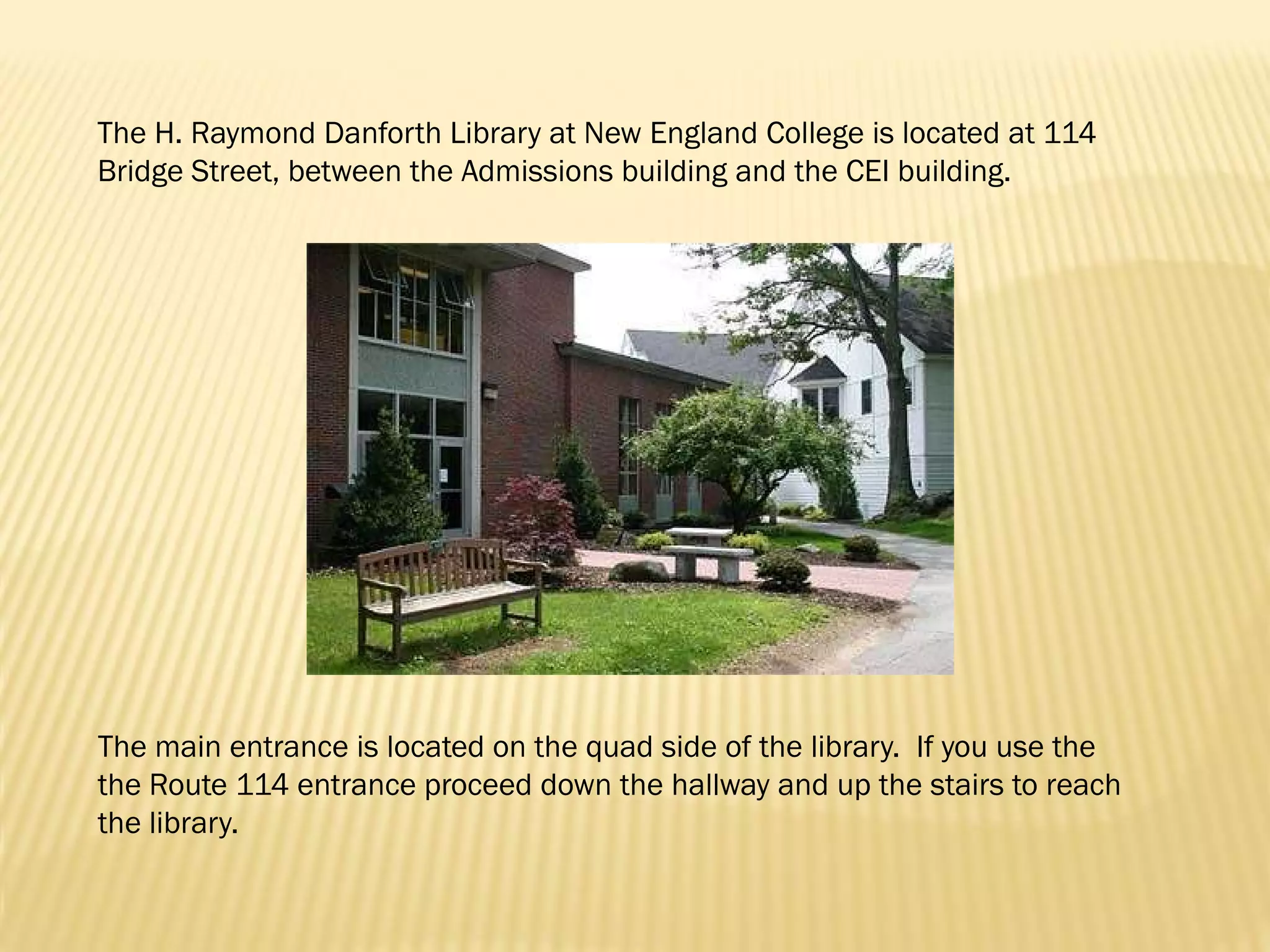The H. Raymond Danforth Library at New England College is located at 114
Bridge Street, between the Admissions building and the CEI building.




The main entrance is located on the quad side of the library. If you use the
the Route 114 entrance proceed down the hallway and up the stairs to reach
the library.
 