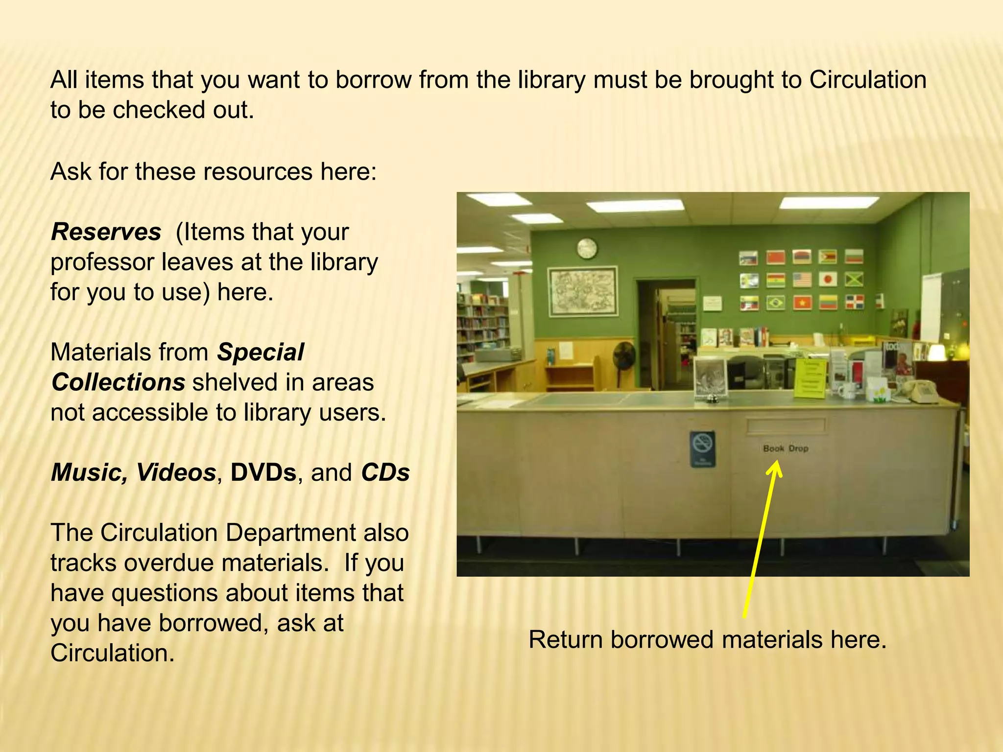 All items that you want to borrow from the library must be brought to Circulation
to be checked out.

Ask for these resources here:

Reserves (Items that your
professor leaves at the library
for you to use) here.

Materials from Special
Collections shelved in areas
not accessible to library users.

Music, Videos, DVDs, and CDs

The Circulation Department also
tracks overdue materials. If you
have questions about items that
you have borrowed, ask at
                                            Return borrowed materials here.
Circulation.
 