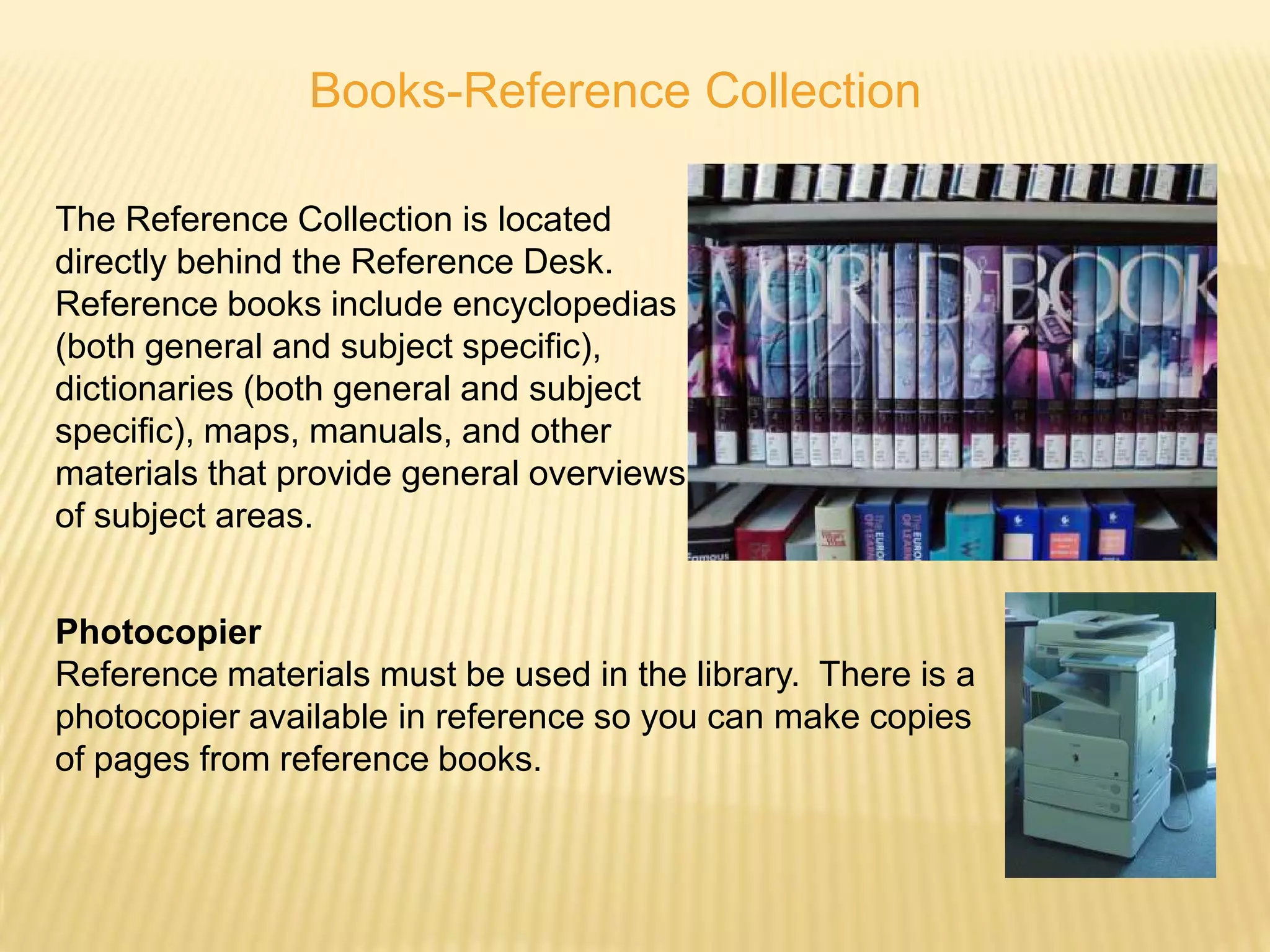 Books-Reference Collection

The Reference Collection is located
directly behind the Reference Desk.
Reference books include encyclopedias
(both general and subject specific),
dictionaries (both general and subject
specific), maps, manuals, and other
materials that provide general overviews
of subject areas.


Photocopier
Reference materials must be used in the library. There is a
photocopier available in reference so you can make copies
of pages from reference books.
 