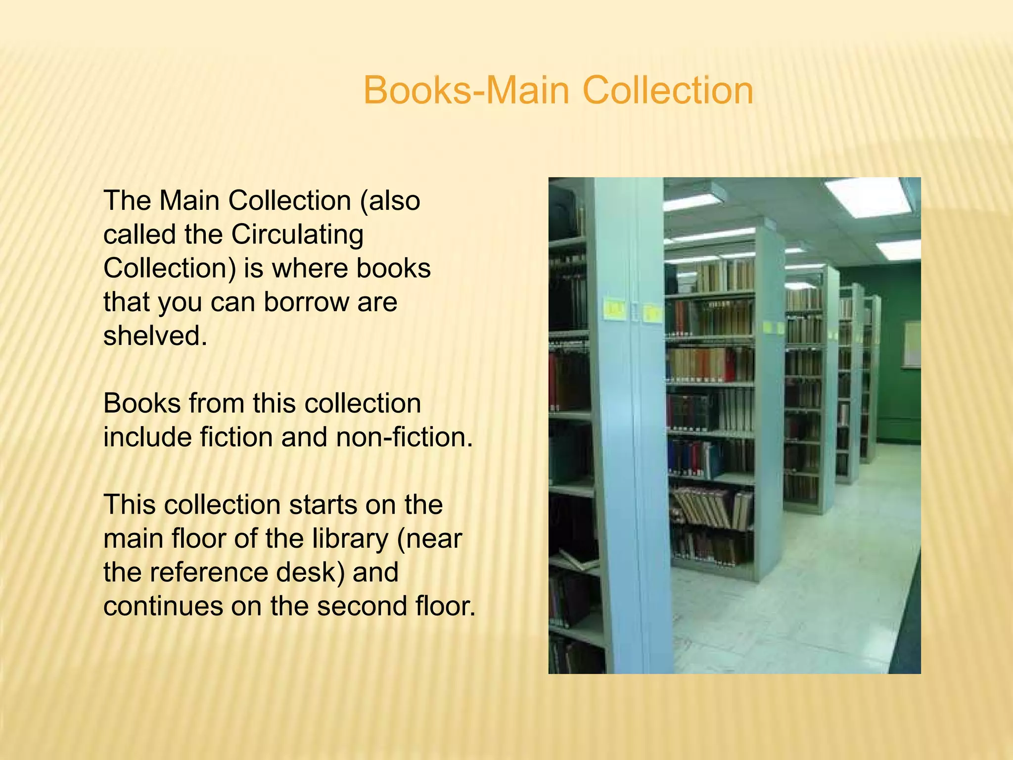 Books-Main Collection

The Main Collection (also
called the Circulating
Collection) is where books
that you can borrow are
shelved.

Books from this collection
include fiction and non-fiction.

This collection starts on the
main floor of the library (near
the reference desk) and
continues on the second floor.
 