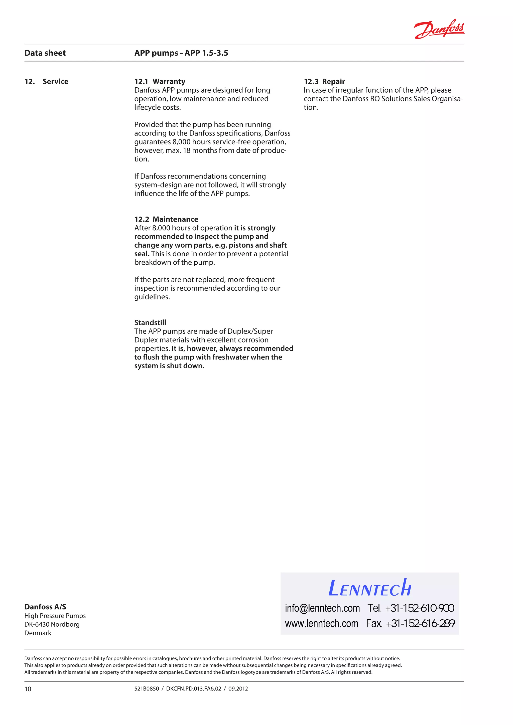 Data sheet	 APP pumps - APP 1.5-3.5
10 521B0850 / DKCFN.PD.013.FA6.02 / 09.2012
Danfoss can accept no responsibility for possible errors in catalogues, brochures and other printed material. Danfoss reserves the right to alter its products without notice.
This also applies to products already on order provided that such alterations can be made without subsequential changes being necessary in specifications already agreed.
All trademarks in this material are property of the respective companies. Danfoss and the Danfoss logotype are trademarks of Danfoss A/S. All rights reserved.
12.1	Warranty
Danfoss APP pumps are designed for long
operation, low maintenance and reduced
lifecycle costs.
Provided that the pump has been running
according to the Danfoss specifications, Danfoss
guarantees 8,000 hours service-free operation,
however, max. 18 months from date of produc-
tion.
If Danfoss recommendations concerning
system-design are not followed, it will strongly
influence the life of the APP pumps.
12.2	Maintenance
After 8,000 hours of operation it is strongly
recommended to inspect the pump and
change any worn parts, e.g. pistons and shaft
seal. This is done in order to prevent a potential
breakdown of the pump.
If the parts are not replaced, more frequent
inspection is recommended according to our
guidelines.
Standstill
The APP pumps are made of Duplex/Super
Duplex materials with excellent corrosion
properties. It is, however, always recommended
to flush the pump with freshwater when the
system is shut down.
12.3	Repair
In case of irregular function of the APP, please
contact the Danfoss RO Solutions Sales Organisa-
tion.
12.	Service
Danfoss A/S
High Pressure Pumps
DK-6430 Nordborg
Denmark
Lenntech
info@lenntech.com Tel. +31-152-610-900
www.lenntech.com Fax. +31-152-616-289
 