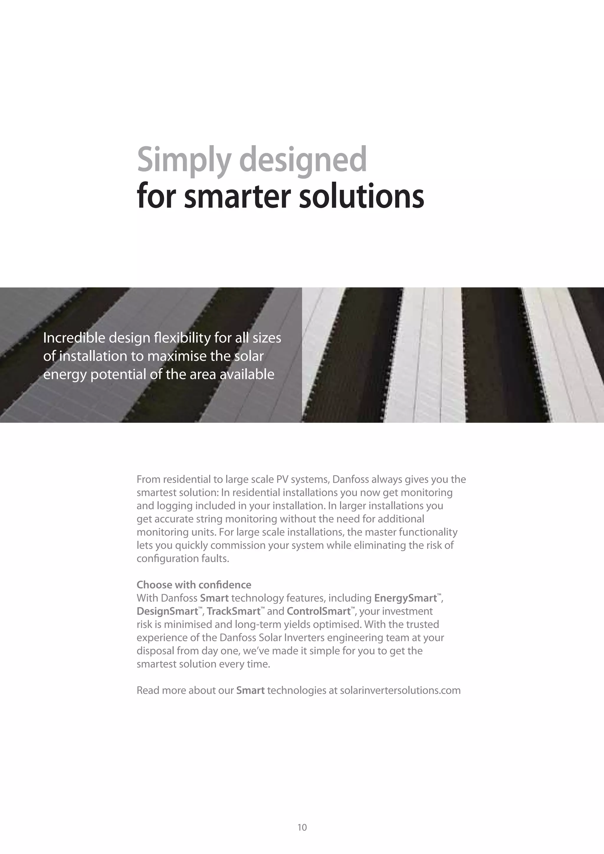Simply designed
for smarter solutions
A solution from Danfoss Solar Inverters is the result of many years of
experience in both power electronics and solar energy. With our unique
real-life and lab testing facilities, we are able to deliver reliable,
state-of-the art inverters that take advantage of the latest in production
technology.
We’re listening
Straightforward and powerful, our solutions cater for a wide range of
applications. The versatility of our products, their flexibility and ease
of use are a testament to our customer focus. We actively listen to the
needs of our partners and we share best practises. We understand that
growing together is the only way forward in the increasingly complex
solar energy market.
At your service
We know the demands of the solar industry and that time is money:
Every hour your solar panels are out of service is visible on your
bottom line. That’s why we’ve put in place a service concept that will
always find the easiest and fastest way to ensure that your system is up
and running.
When you purchase a Danfoss inverter you are treated with respect and
dedication, no matter how large or small your project.
Building a partnership
today and tomorrow
From residential to large scale PV systems, Danfoss always gives you the
smartest solution: In residential installations you now get monitoring
and logging included in your installation. In larger installations you
get accurate string monitoring without the need for additional
monitoring units. For large scale installations, the master functionality
lets you quickly commission your system while eliminating the risk of
configuration faults.
Choose with confidence
With Danfoss Smart technology features, including EnergySmart™
,
DesignSmart™
, TrackSmart™
and ControlSmart™
, your investment
risk is minimised and long-term yields optimised. With the trusted
experience of the Danfoss Solar Inverters engineering team at your
disposal from day one, we’ve made it simple for you to get the
smartest solution every time.
Read more about our Smart technologies at solarinvertersolutions.com
Incredible design flexibility for all sizes
of installation to maximise the solar
energy potential of the area available
10 11
 