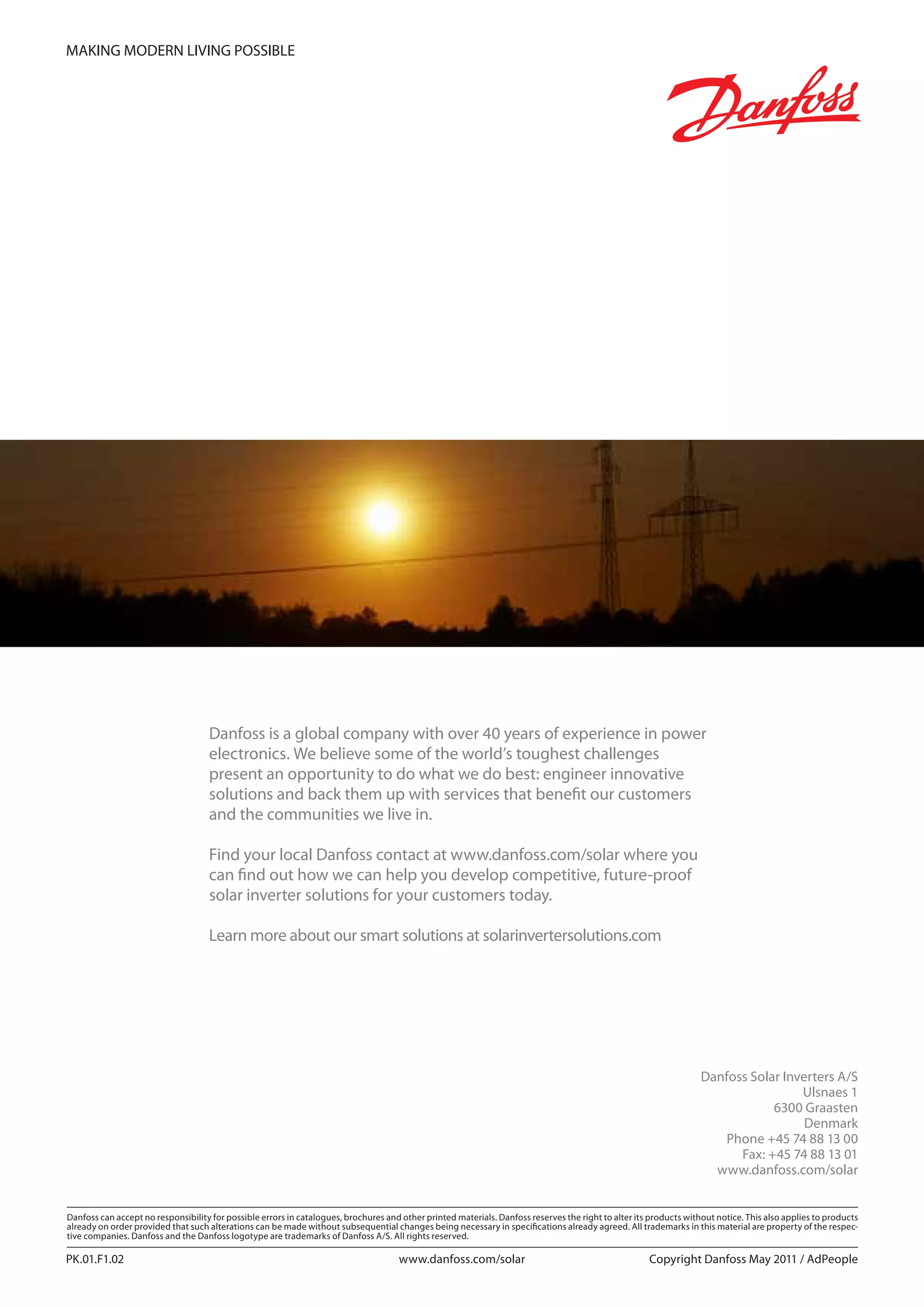 Danfoss can accept no responsibility for possible errors in catalogues, brochures and other printed materials. Danfoss reserves the right to alter its products without notice. This also applies to products
already on order provided that such alterations can be made without subsequential changes being necessary in specifications already agreed. All trademarks in this material are property of the respec-
tive companies. Danfoss and the Danfoss logotype are trademarks of Danfoss A/S. All rights reserved.
Danfoss Solar Inverters A/S
Ulsnaes 1
6300 Graasten
Denmark
Phone +45 74 88 13 00
Fax: +45 74 88 13 01
www.danfoss.com/solar
PK.01.F1.02 Copyright Danfoss May 2011 / AdPeoplewww.danfoss.com/solar
MAKING MODERN LIVING POSSIBLE
Danfoss is a global company with over 40 years of experience in power
electronics. We believe some of the world’s toughest challenges
present an opportunity to do what we do best: engineer innovative
solutions and back them up with services that benefit our customers
and the communities we live in.
Find your local Danfoss contact at www.danfoss.com/solar where you
can find out how we can help you develop competitive, future-proof
solar inverter solutions for your customers today.
Learn more about our smart solutions at solarinvertersolutions.com
 