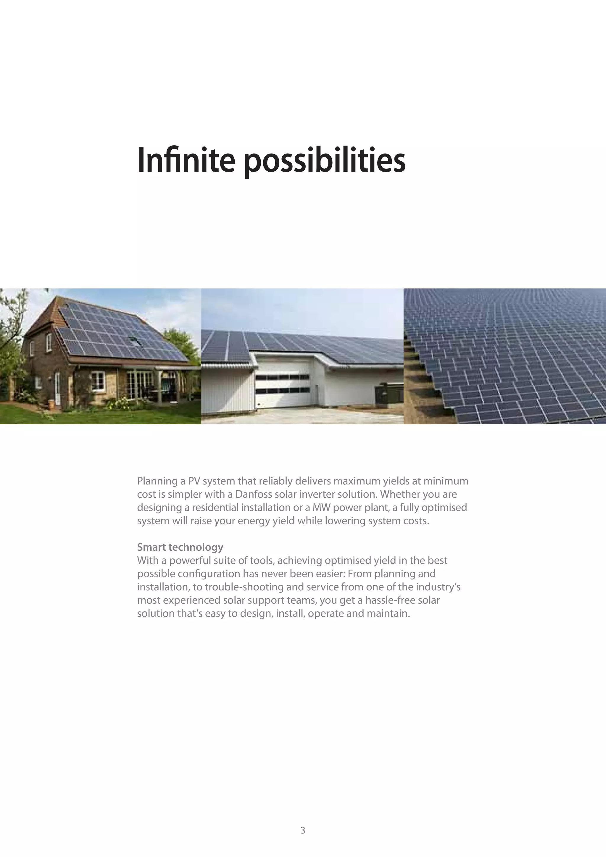 Smart solar inverter solutions Infinite possibilities
Planning a PV system that reliably delivers maximum yields at minimum
cost is simpler with a Danfoss solar inverter solution. Whether you are
designing a residential installation or a MW power plant, a fully optimised
system will raise your energy yield while lowering system costs.
Smart technology
With a powerful suite of tools, achieving optimised yield in the best
possible configuration has never been easier: From planning and
installation, to trouble-shooting and service from one of the industry’s
most experienced solar support teams, you get a hassle-free solar
solution that’s easy to design, install, operate and maintain.
2 3
 
