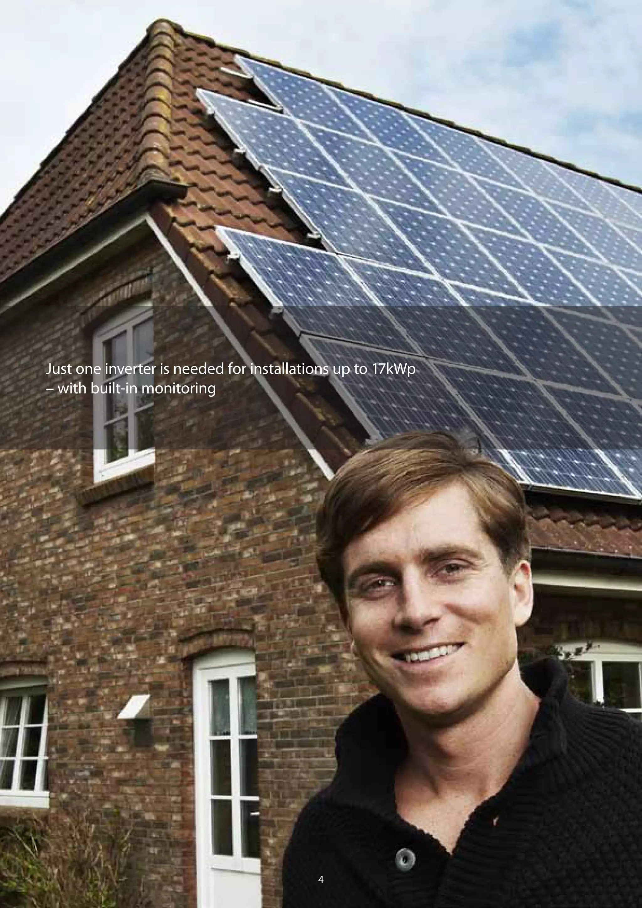 Yield and reliability
– the smart way to increase value
Offering better value for money is important to your business. The ability
to design a system with high yields and low costs in a limited space is
crucial to your success. Imagine the advantages of being able to create
PV systems from just above 1 kWp up to 17 kWp using only one inverter
per system.
Maximise your potential
Multiple MPP tracking lets you reach the highest solar potential of
any roof area. Every kind of module technology can be used – even a
combination. And thanks to the three-phase output of the TLX inverter,
asymmetric grid loads are eliminated. For smaller installations you get
maximum flexibility by using our single-phase ULX inverter.
Save on installation
The EnergySmart™
features of the TLX inverter also lets you economise
on installation costs: with its maximum 1000 VDC input voltage, it’s now
possible to reduce both the number of strings and the efforts involved in
string cabling. This also allows the system to reach higher yields, as the
high voltage on the DC side reduces DC cable loss.
Monitoring included
The TLX Pro inverter includes integrated logging, monitoring and
communication functions, giving you the time-saving option of being
able to monitor an installation from the comfort of your home or office
– without having to pay for extra data logging equipment.
Just one inverter is needed for installations up to 17kWp
– with built-in monitoring
54
Residential solutions
 
