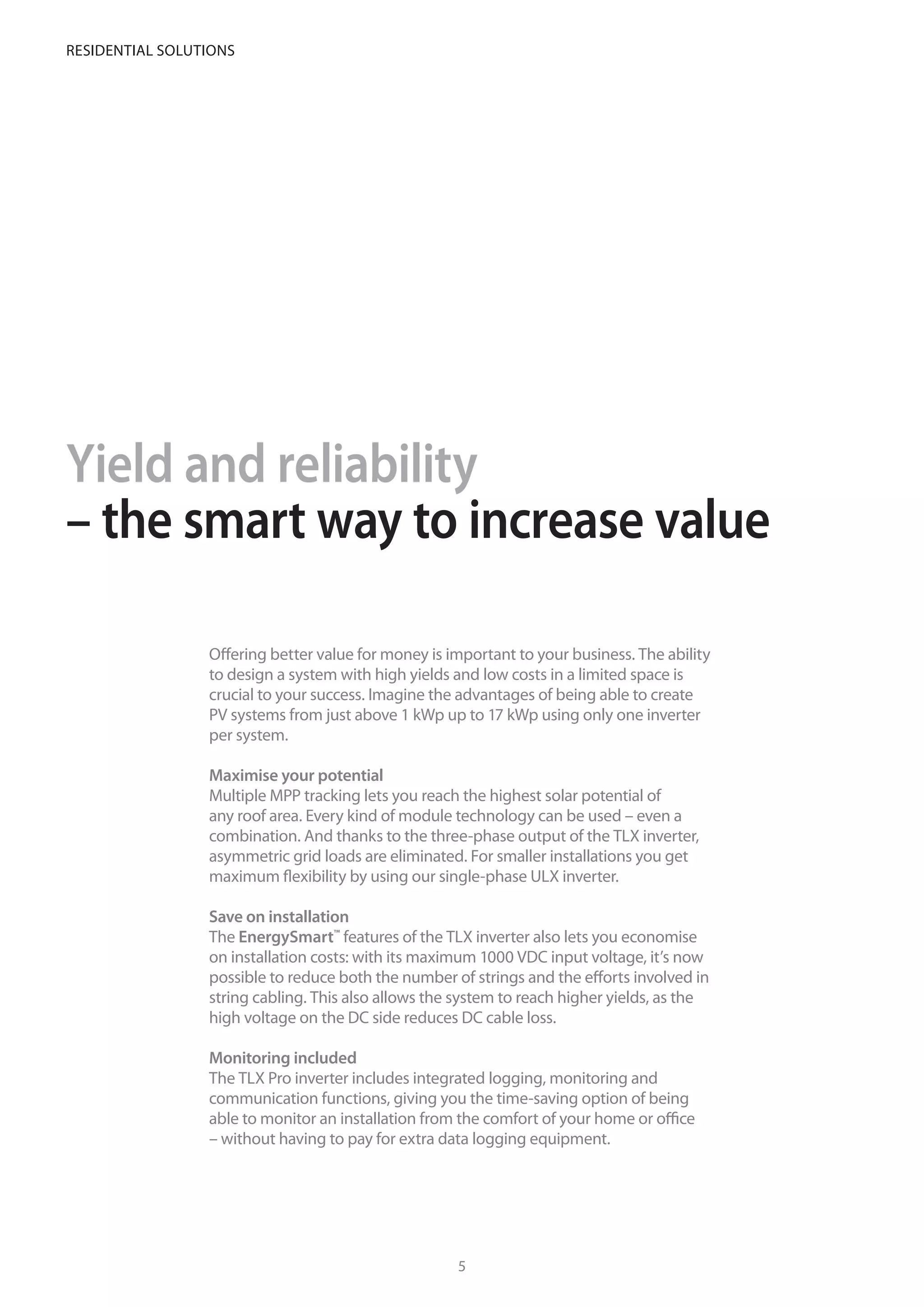 Yield and reliability
– the smart way to increase value
Offering better value for money is important to your business. The ability
to design a system with high yields and low costs in a limited space is
crucial to your success. Imagine the advantages of being able to create
PV systems from just above 1 kWp up to 17 kWp using only one inverter
per system.
Maximise your potential
Multiple MPP tracking lets you reach the highest solar potential of
any roof area. Every kind of module technology can be used – even a
combination. And thanks to the three-phase output of the TLX inverter,
asymmetric grid loads are eliminated. For smaller installations you get
maximum flexibility by using our single-phase ULX inverter.
Save on installation
The EnergySmart™
features of the TLX inverter also lets you economise
on installation costs: with its maximum 1000 VDC input voltage, it’s now
possible to reduce both the number of strings and the efforts involved in
string cabling. This also allows the system to reach higher yields, as the
high voltage on the DC side reduces DC cable loss.
Monitoring included
The TLX Pro inverter includes integrated logging, monitoring and
communication functions, giving you the time-saving option of being
able to monitor an installation from the comfort of your home or office
– without having to pay for extra data logging equipment.
Just one inverter is needed for installations up to 17kWp
– with built-in monitoring
54
Residential solutions
 