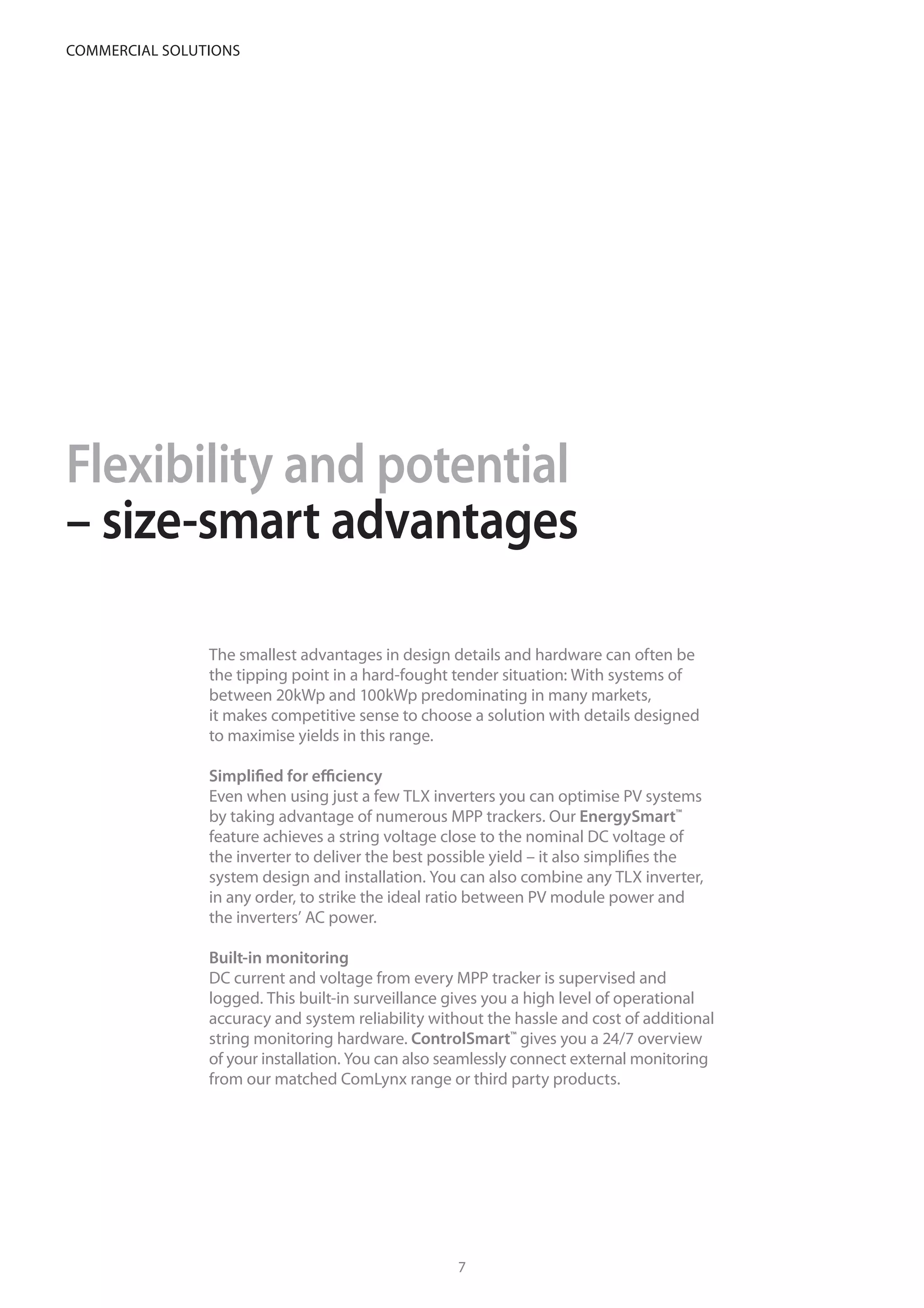 Flexibility and potential
– size-smart advantages
The smallest advantages in design details and hardware can often be
the tipping point in a hard-fought tender situation: With systems of
between 20kWp and 100kWp predominating in many markets,
it makes competitive sense to choose a solution with details designed
to maximise yields in this range.
Simplified for efficiency
Even when using just a few TLX inverters you can optimise PV systems
by taking advantage of numerous MPP trackers. Our EnergySmart™
feature achieves a string voltage close to the nominal DC voltage of
the inverter to deliver the best possible yield – it also simplifies the
system design and installation. You can also combine any TLX inverter,
in any order, to strike the ideal ratio between PV module power and
the inverters’ AC power.
Built-in monitoring
DC current and voltage from every MPP tracker is supervised and
logged. This built-in surveillance gives you a high level of operational
accuracy and system reliability without the hassle and cost of additional
string monitoring hardware. ControlSmart™
gives you a 24/7 overview
of your installation. You can also seamlessly connect external monitoring
from our matched ComLynx range or third party products.
Maximise the energy yield of the area available
76
commercial solutions
 