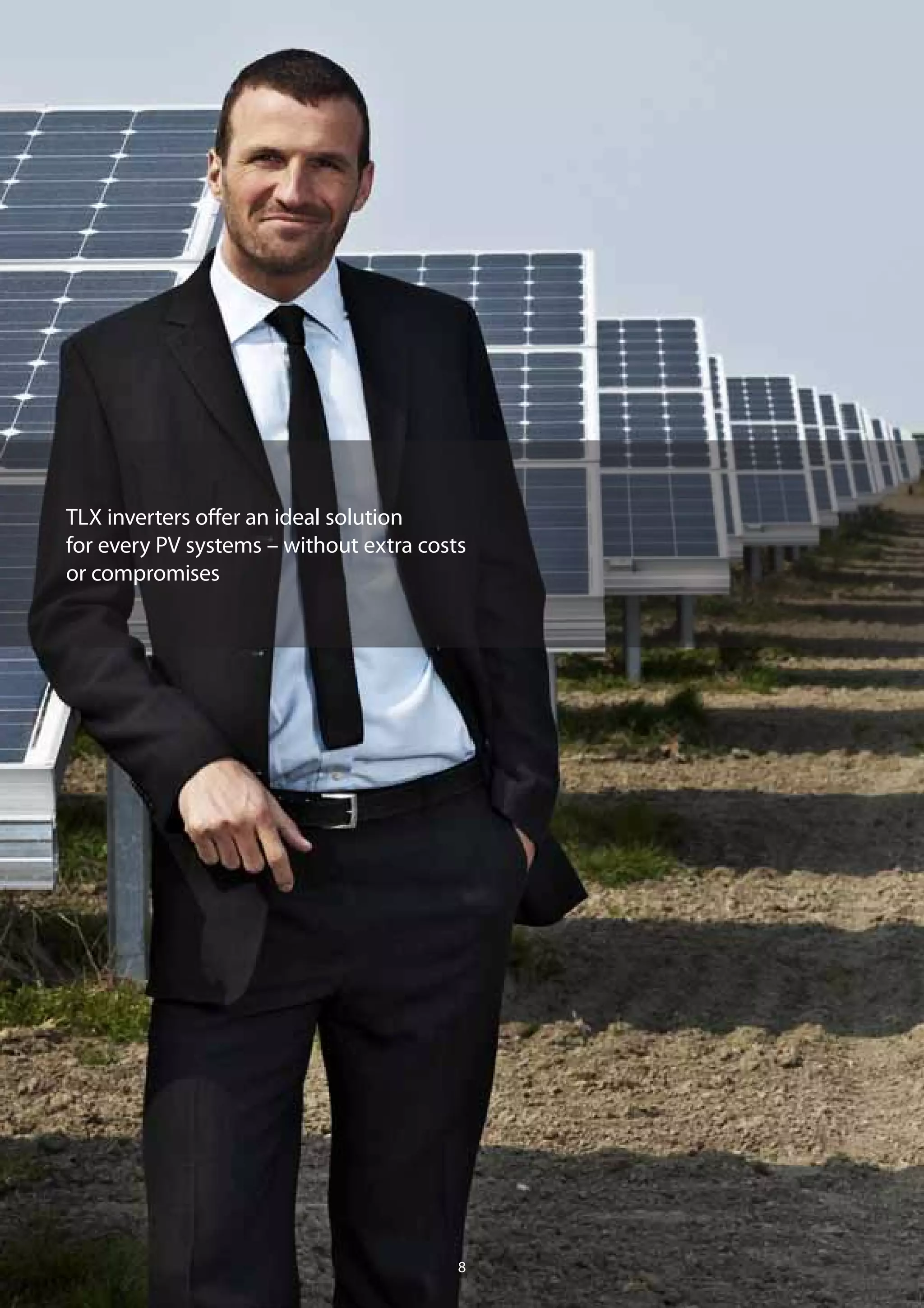 Efficiency and monitoring
– larger scale, smarter control
Large systems of several 100 kW to MW demand a detailed design to
achieve and maintain an optimum yield. With flexible TLX Pro string
inverters there is no need to compromise. The unique combination
of EnergySmart™
and DesignSmart™
functions allow you to plan the
ideal system.
Grid ready
Country specific DNO requirements are fulfilled; from power level
adjustment to the provision of reactive power. You also have the choice
of connecting your system directly to the LV grid or to the MV grid
using a standard MV transformer.
Stay in control
With ControlSmart™
you can configure a single inverter to control
all inverters in the system, ensuring easy installation and fewer
commissioning faults. You also get the monitoring and communication
functions you require without the need for external solutions – and you
can easily upload data to a data warehouse for additional functionality.
Lifetime savings
In most cases, TLX Pro string inverters are a better alternative to a
central inverter – even for PV power plants of MW size. The planning is
easier, there is less effort spent on installation, the monitoring solution
is integrated and you get very good value for money. Best of all,
these savings continue throughout the operational life of your system
with significantly lower maintenance costs and higher availability
during its lifetime.
TLX inverters offer an ideal solution
for every PV systems – without extra costs
or compromises
98
Large scale solutions
 