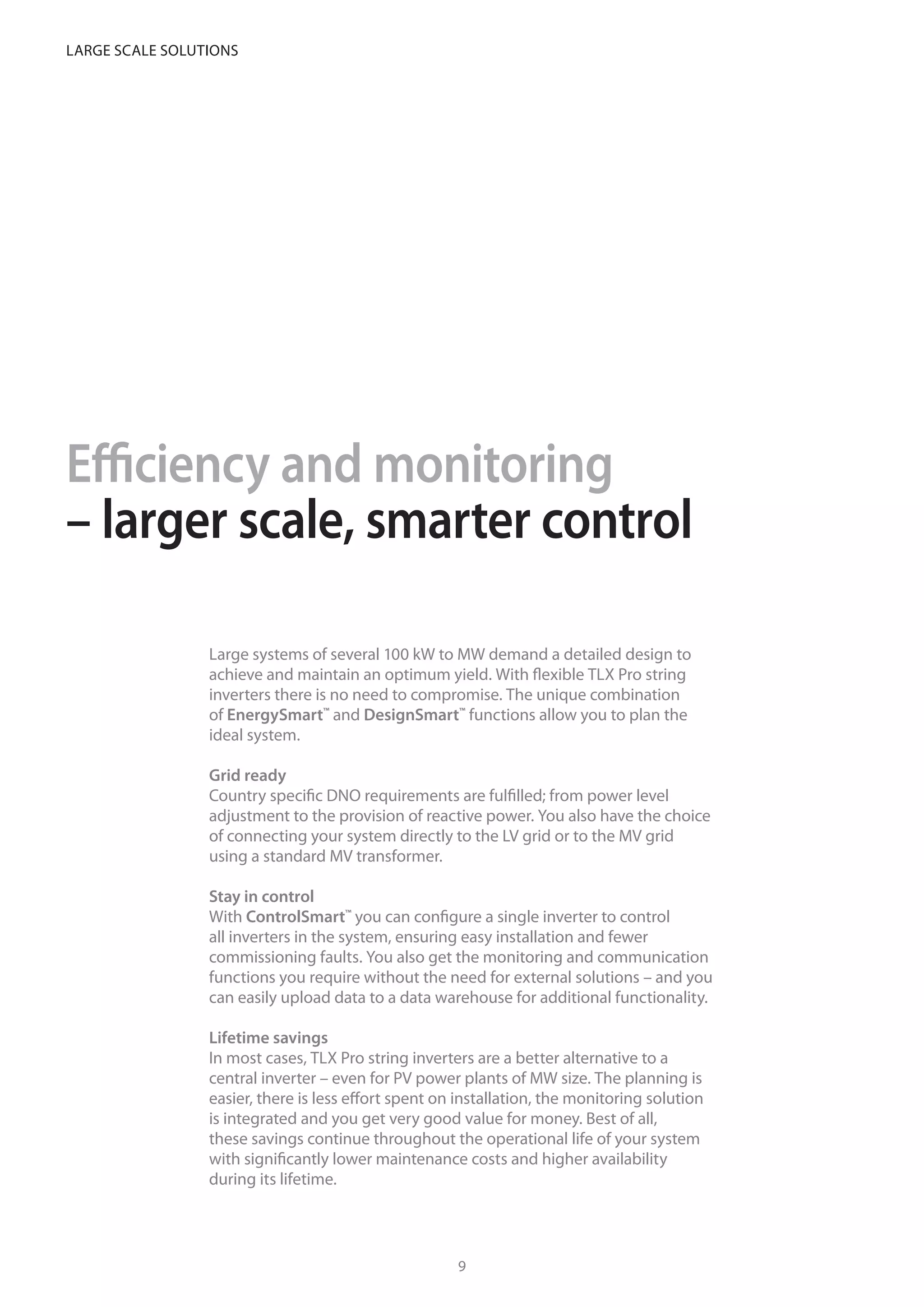 Efficiency and monitoring
– larger scale, smarter control
Large systems of several 100 kW to MW demand a detailed design to
achieve and maintain an optimum yield. With flexible TLX Pro string
inverters there is no need to compromise. The unique combination
of EnergySmart™
and DesignSmart™
functions allow you to plan the
ideal system.
Grid ready
Country specific DNO requirements are fulfilled; from power level
adjustment to the provision of reactive power. You also have the choice
of connecting your system directly to the LV grid or to the MV grid
using a standard MV transformer.
Stay in control
With ControlSmart™
you can configure a single inverter to control
all inverters in the system, ensuring easy installation and fewer
commissioning faults. You also get the monitoring and communication
functions you require without the need for external solutions – and you
can easily upload data to a data warehouse for additional functionality.
Lifetime savings
In most cases, TLX Pro string inverters are a better alternative to a
central inverter – even for PV power plants of MW size. The planning is
easier, there is less effort spent on installation, the monitoring solution
is integrated and you get very good value for money. Best of all,
these savings continue throughout the operational life of your system
with significantly lower maintenance costs and higher availability
during its lifetime.
TLX inverters offer an ideal solution
for every PV systems – without extra costs
or compromises
98
Large scale solutions
 