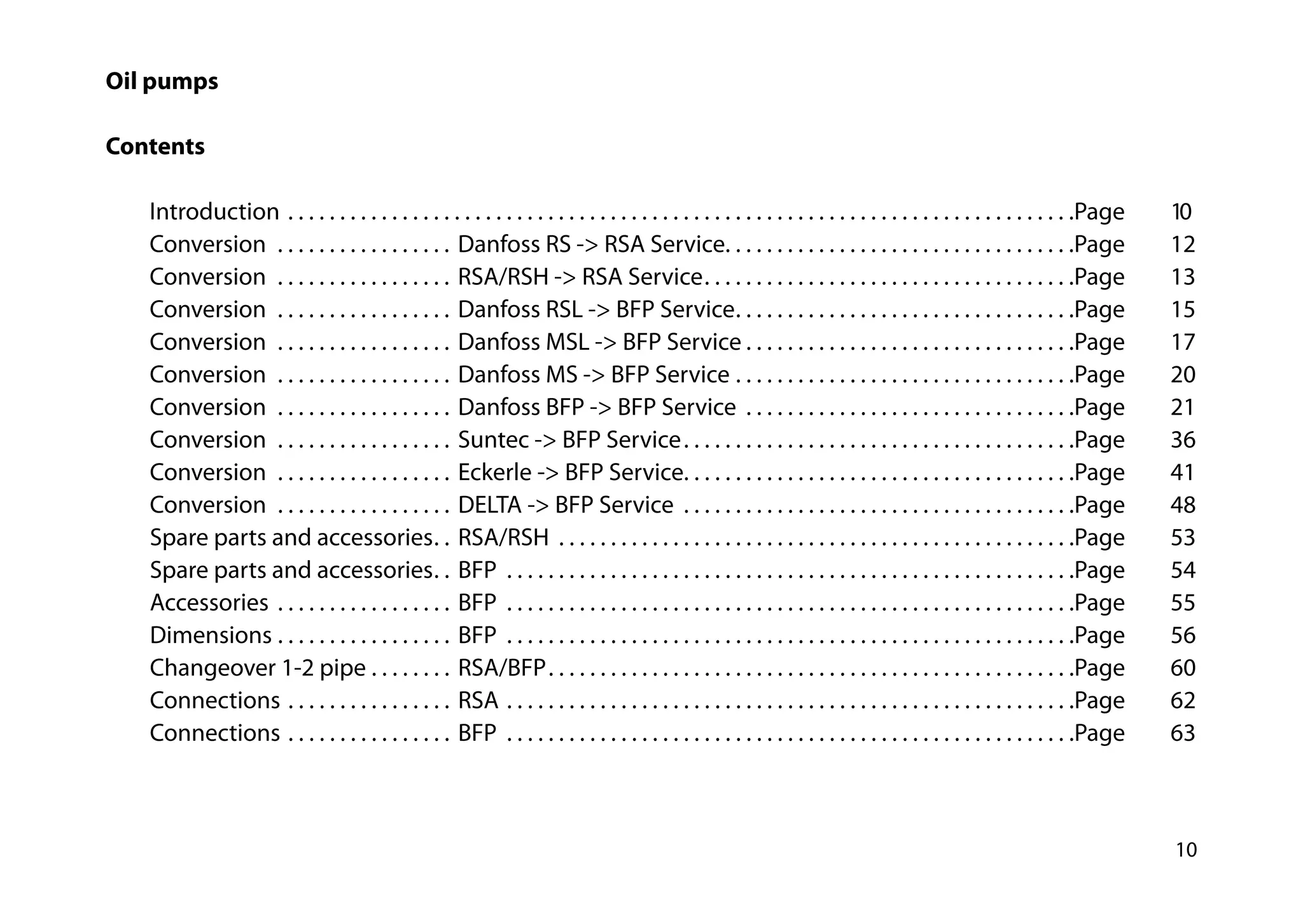 10
Oil pumps
Contents
		Introduction . . . . . . . . . . . . . . . . . . . . . . . . . . . . . . . . . . . . . . . . . . . . . . . . . . . . . . . . . . . . . . . . . . . . . . . . . . . . Page 	 10	
		Conversion  . . . . . . . . . . . . . . . . . . Danfoss RS -> RSA Service . . . . . . . . . . . . . . . . . . . . . . . . . . . . . . . . . Page	12
		Conversion  . . . . . . . . . . . . . . . . . . RSA/RSH -> RSA Service . . . . . . . . . . . . . . . . . . . . . . . . . . . . . . . . . . . Page	13	
		Conversion  . . . . . . . . . . . . . . . . . . Danfoss RSL -> BFP Service . . . . . . . . . . . . . . . . . . . . . . . . . . . . . . . . Page	15
		Conversion  . . . . . . . . . . . . . . . . . . Danfoss MSL -> BFP Service  . . . . . . . . . . . . . . . . . . . . . . . . . . . . . . . Page	17
		Conversion  . . . . . . . . . . . . . . . . . . Danfoss MS -> BFP Service . . . . . . . . . . . . . . . . . . . . . . . . . . . . . . . . . Page	20
		Conversion  . . . . . . . . . . . . . . . . . . Danfoss BFP -> BFP Service . . . . . . . . . . . . . . . . . . . . . . . . . . . . . . . . Page	21
		Conversion  . . . . . . . . . . . . . . . . . . Suntec -> BFP Service . . . . . . . . . . . . . . . . . . . . . . . . . . . . . . . . . . . . . Page	36
		Conversion  . . . . . . . . . . . . . . . . . . Eckerle -> BFP Service . . . . . . . . . . . . . . . . . . . . . . . . . . . . . . . . . . . . . Page	41
		Conversion  . . . . . . . . . . . . . . . . . . DELTA -> BFP Service . . . . . . . . . . . . . . . . . . . . . . . . . . . . . . . . . . . . . . Page	48
		 Spare parts and accessories . . RSA/RSH . . . . . . . . . . . . . . . . . . . . . . . . . . . . . . . . . . . . . . . . . . . . . . . . . . Page 	 53
		 Spare parts and accessories . . BFP . . . . . . . . . . . . . . . . . . . . . . . . . . . . . . . . . . . . . . . . . . . . . . . . . . . . . . . Page 	 54
		Accessories . . . . . . . . . . . . . . . . . . BFP . . . . . . . . . . . . . . . . . . . . . . . . . . . . . . . . . . . . . . . . . . . . . . . . . . . . . . . Page 	 55	
		Dimensions . . . . . . . . . . . . . . . . . . BFP . . . . . . . . . . . . . . . . . . . . . . . . . . . . . . . . . . . . . . . . . . . . . . . . . . . . . . . Page 	 56	
		 Changeover 1-2 pipe . . . . . . . . . RSA/BFP . . . . . . . . . . . . . . . . . . . . . . . . . . . . . . . . . . . . . . . . . . . . . . . . . . Page 	 60	
		Connections . . . . . . . . . . . . . . . . . RSA . . . . . . . . . . . . . . . . . . . . . . . . . . . . . . . . . . . . . . . . . . . . . . . . . . . . . . . Page 	 62	
		Connections . . . . . . . . . . . . . . . . . BFP . . . . . . . . . . . . . . . . . . . . . . . . . . . . . . . . . . . . . . . . . . . . . . . . . . . . . . . Page 	 63
 