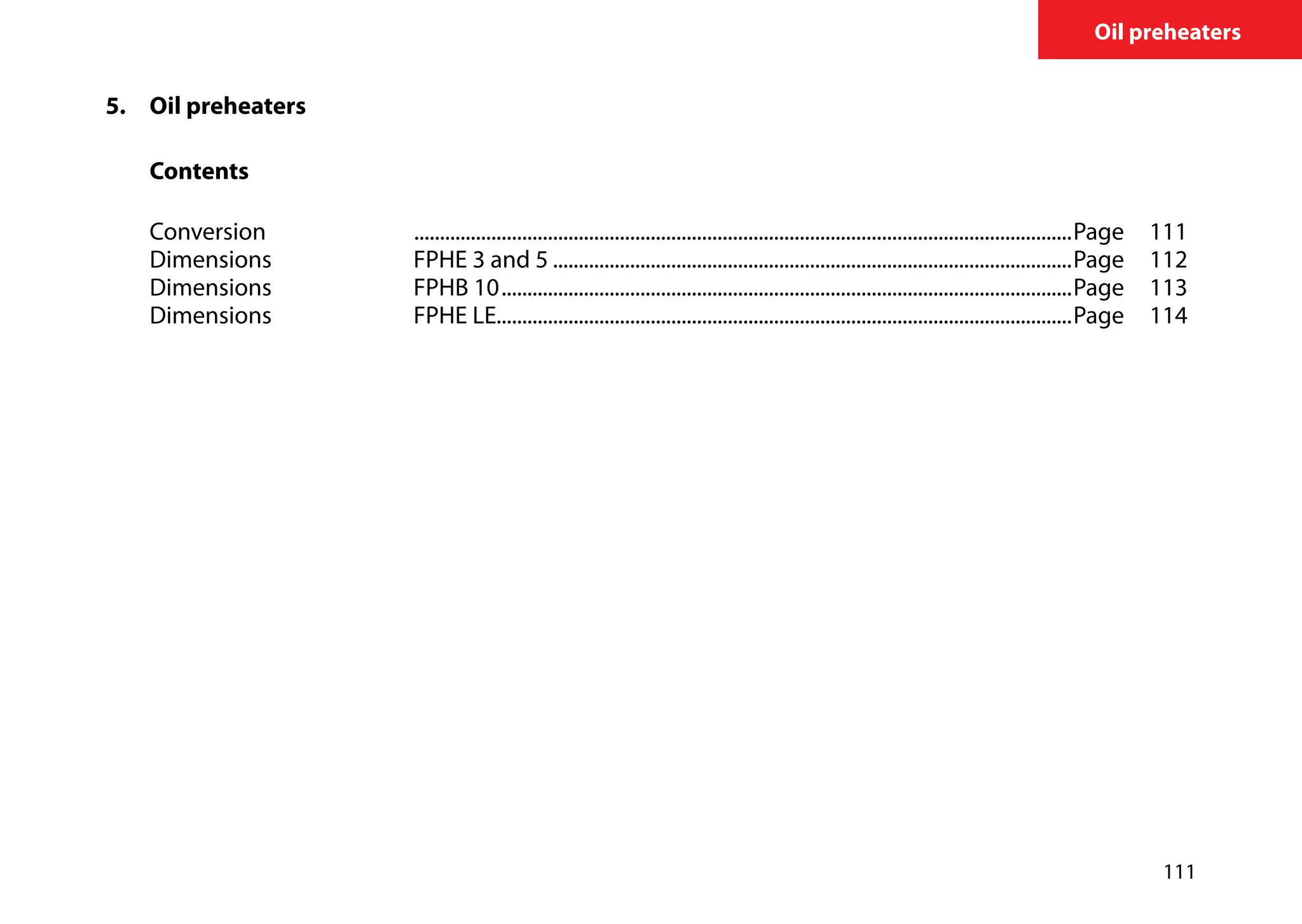 111
Oil preheaters
5.	 	Oil preheaters
		
		Contents
	
		Conversion	 .................................................................................................................................Page	111
		 Dimensions	 FPHE 3 and 5......................................................................................................Page	112
		 Dimensions	 FPHB 10................................................................................................................Page	113
		 Dimensions	 FPHE LE................................................................................................................Page	114	
	
 