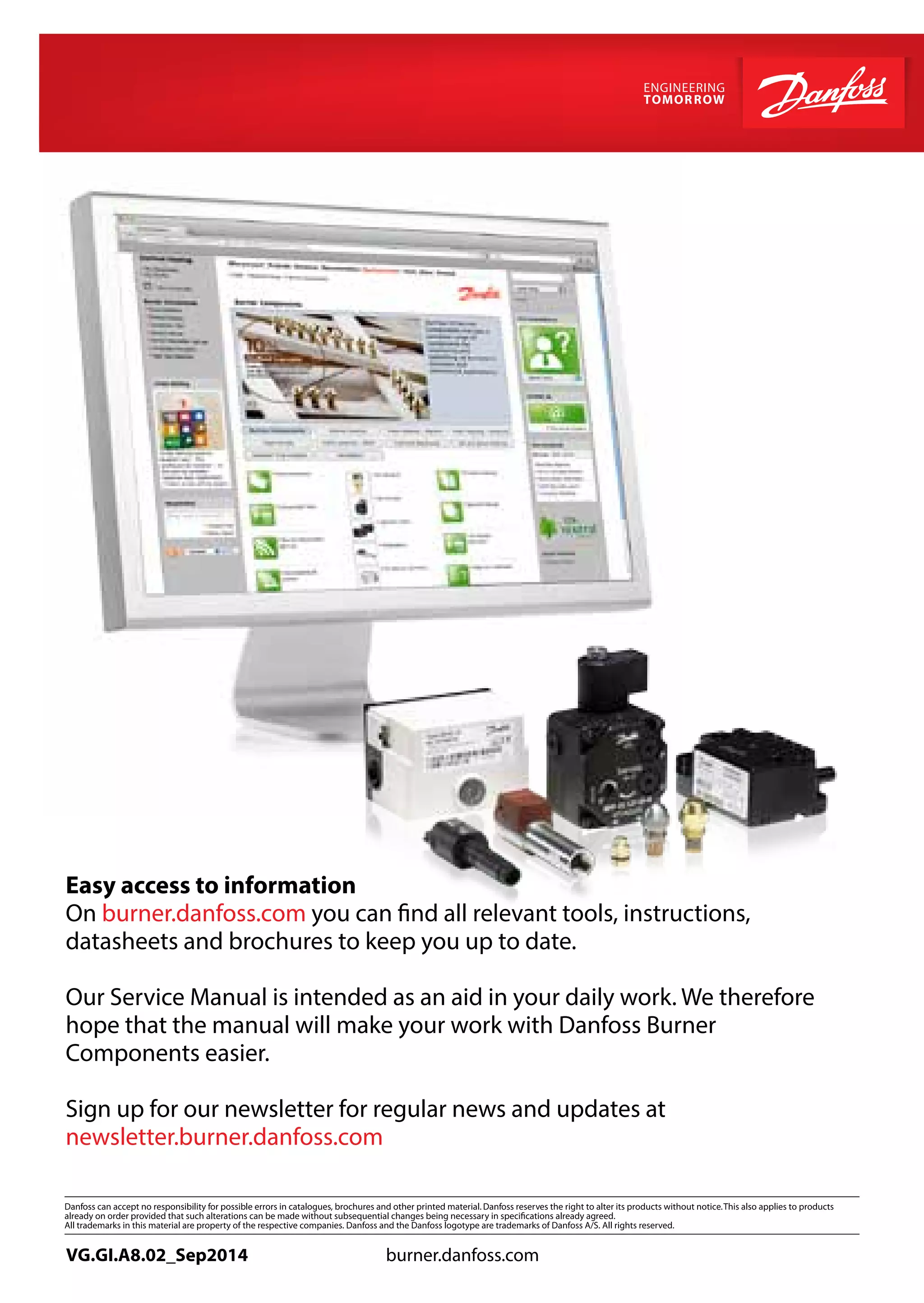 Easy access to information
On burner.danfoss.com you can find all relevant tools, instructions,
datasheets and brochures to keep you up to date.
Our Service Manual is intended as an aid in your daily work. We therefore
hope that the manual will make your work with Danfoss Burner
Components easier.
Sign up for our newsletter for regular news and updates at
newsletter.burner.danfoss.com
VG.GI.A8.02_Sep2014 burner.danfoss.com
 