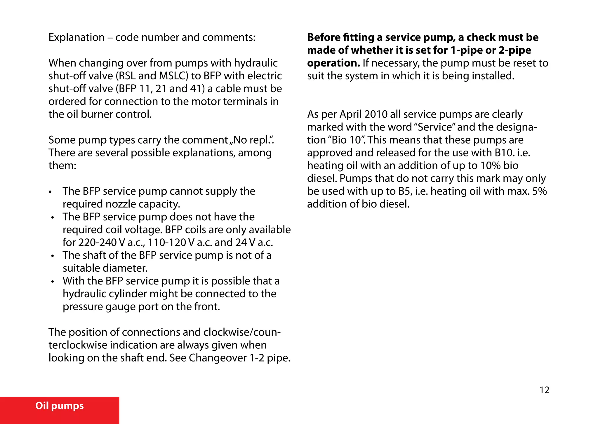 12
Oil pumps
Explanation – code number and comments:
When changing over from pumps with hydraulic
shut-off valve (RSL and MSLC) to BFP with electric
shut-off valve (BFP 11, 21 and 41) a cable must be
ordered for connection to the motor terminals in
the oil burner control.
Some pump types carry the comment„No repl.“.
There are several possible explanations, among
them:
•	 The BFP service pump cannot supply the
required nozzle capacity.
• 	 The BFP service pump does not have the
required coil voltage. BFP coils are only available
for 220-240 V a.c., 110-120 V a.c. and 24 V a.c.
•	 The shaft of the BFP service pump is not of a
suitable diameter.
• 	 With the BFP service pump it is possible that a
hydraulic cylinder might be connected to the
pressure gauge port on the front.
The position of connections and clockwise/coun-
terclockwise indication are always given when
looking on the shaft end. See Changeover 1-2 pipe.
Before fitting a service pump, a check must be
made of whether it is set for 1-pipe or 2-pipe
operation. If necessary, the pump must be reset to
suit the system in which it is being installed.
As per April 2010 all service pumps are clearly
marked with the word“Service”and the designa-
tion“Bio 10”. This means that these pumps are
approved and released for the use with B10. i.e.
heating oil with an addition of up to 10% bio
diesel. Pumps that do not carry this mark may only
be used with up to B5, i.e. heating oil with max. 5%
addition of bio diesel.
 