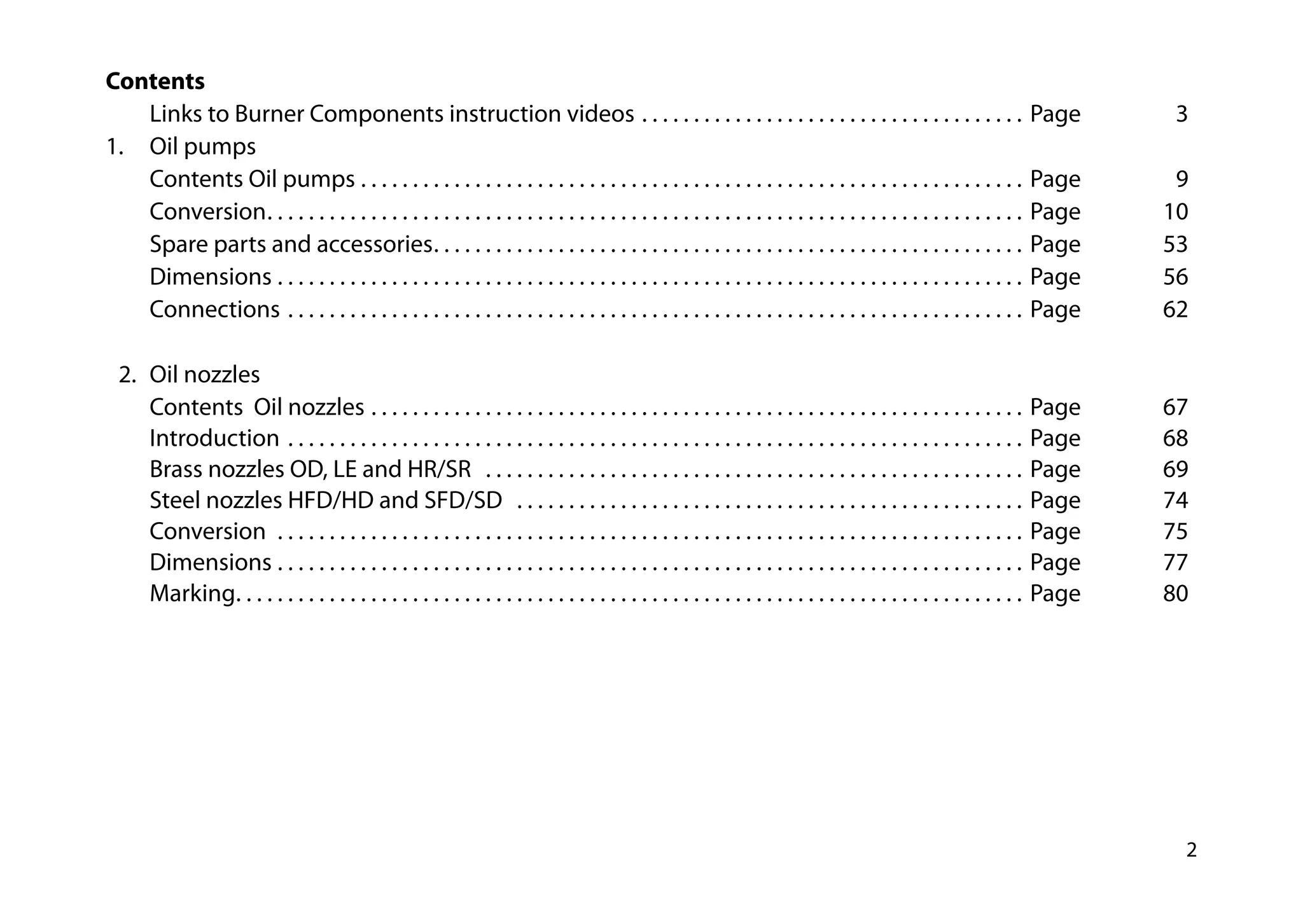 2
Contents
		 Links to Burner Components instruction videos . . . . . . . . . . . . . . . . . . . . . . . . . . . . . . . . . . . . . . Page	3
1.		 Oil pumps
		 Contents Oil pumps  . . . . . . . . . . . . . . . . . . . . . . . . . . . . . . . . . . . . . . . . . . . . . . . . . . . . . . . . . . . . . . . . Page 	 9
		Conversion . . . . . . . . . . . . . . . . . . . . . . . . . . . . . . . . . . . . . . . . . . . . . . . . . . . . . . . . . . . . . . . . . . . . . . . . . Page 	 10
		 Spare parts and accessories . . . . . . . . . . . . . . . . . . . . . . . . . . . . . . . . . . . . . . . . . . . . . . . . . . . . . . . . . Page 	 53			
		Dimensions . . . . . . . . . . . . . . . . . . . . . . . . . . . . . . . . . . . . . . . . . . . . . . . . . . . . . . . . . . . . . . . . . . . . . . . . . Page 	 56			
		Connections . . . . . . . . . . . . . . . . . . . . . . . . . . . . . . . . . . . . . . . . . . . . . . . . . . . . . . . . . . . . . . . . . . . . . . . . Page 	 62
	 2. 	Oil nozzles
		Contents Oil nozzles . . . . . . . . . . . . . . . . . . . . . . . . . . . . . . . . . . . . . . . . . . . . . . . . . . . . . . . . . . . . . . . . Page	67
		Introduction . . . . . . . . . . . . . . . . . . . . . . . . . . . . . . . . . . . . . . . . . . . . . . . . . . . . . . . . . . . . . . . . . . . . . . . . Page	68
		 Brass nozzles OD, LE and HR/SR  . . . . . . . . . . . . . . . . . . . . . . . . . . . . . . . . . . . . . . . . . . . . . . . . . . . . . Page	69
		 Steel nozzles HFD/HD and SFD/SD  . . . . . . . . . . . . . . . . . . . . . . . . . . . . . . . . . . . . . . . . . . . . . . . . . . Page 	 74
		Conversion  . . . . . . . . . . . . . . . . . . . . . . . . . . . . . . . . . . . . . . . . . . . . . . . . . . . . . . . . . . . . . . . . . . . . . . . . . Page	 75			
		Dimensions . . . . . . . . . . . . . . . . . . . . . . . . . . . . . . . . . . . . . . . . . . . . . . . . . . . . . . . . . . . . . . . . . . . . . . . . . Page	77	
		Marking . . . . . . . . . . . . . . . . . . . . . . . . . . . . . . . . . . . . . . . . . . . . . . . . . . . . . . . . . . . . . . . . . . . . . . . . . . . . Page	80
 