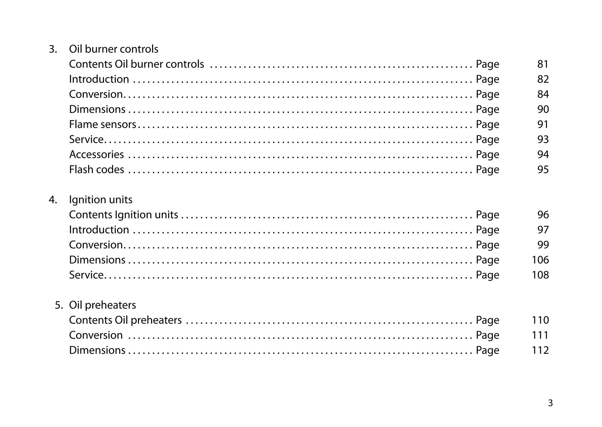 3
3.		 Oil burner controls
		 Contents Oil burner controls  . . . . . . . . . . . . . . . . . . . . . . . . . . . . . . . . . . . . . . . . . . . . . . . . . . . . . . . . Page 	 81
		Introduction . . . . . . . . . . . . . . . . . . . . . . . . . . . . . . . . . . . . . . . . . . . . . . . . . . . . . . . . . . . . . . . . . . . . . . . . Page 	 82
		Conversion . . . . . . . . . . . . . . . . . . . . . . . . . . . . . . . . . . . . . . . . . . . . . . . . . . . . . . . . . . . . . . . . . . . . . . . . . Page 	 84
		Dimensions  . . . . . . . . . . . . . . . . . . . . . . . . . . . . . . . . . . . . . . . . . . . . . . . . . . . . . . . . . . . . . . . . . . . . . . . . Page 	 90
		 Flame sensors . . . . . . . . . . . . . . . . . . . . . . . . . . . . . . . . . . . . . . . . . . . . . . . . . . . . . . . . . . . . . . . . . . . . . . Page	91
		Service . . . . . . . . . . . . . . . . . . . . . . . . . . . . . . . . . . . . . . . . . . . . . . . . . . . . . . . . . . . . . . . . . . . . . . . . . . . . . Page	93
		Accessories . . . . . . . . . . . . . . . . . . . . . . . . . . . . . . . . . . . . . . . . . . . . . . . . . . . . . . . . . . . . . . . . . . . . . . . . . Page 	 94
		 Flash codes . . . . . . . . . . . . . . . . . . . . . . . . . . . . . . . . . . . . . . . . . . . . . . . . . . . . . . . . . . . . . . . . . . . . . . . . . Page	95
4.		 Ignition units
		 Contents Ignition units . . . . . . . . . . . . . . . . . . . . . . . . . . . . . . . . . . . . . . . . . . . . . . . . . . . . . . . . . . . . . . Page 	 96			
		Introduction . . . . . . . . . . . . . . . . . . . . . . . . . . . . . . . . . . . . . . . . . . . . . . . . . . . . . . . . . . . . . . . . . . . . . . . . Page 	 97			
		Conversion . . . . . . . . . . . . . . . . . . . . . . . . . . . . . . . . . . . . . . . . . . . . . . . . . . . . . . . . . . . . . . . . . . . . . . . . . Page 	 99
		Dimensions  . . . . . . . . . . . . . . . . . . . . . . . . . . . . . . . . . . . . . . . . . . . . . . . . . . . . . . . . . . . . . . . . . . . . . . . . Page 	 106			
		Service . . . . . . . . . . . . . . . . . . . . . . . . . . . . . . . . . . . . . . . . . . . . . . . . . . . . . . . . . . . . . . . . . . . . . . . . . . . . . Page 	 108		
	
	 5.	 Oil preheaters
		 Contents Oil preheaters . . . . . . . . . . . . . . . . . . . . . . . . . . . . . . . . . . . . . . . . . . . . . . . . . . . . . . . . . . . . . Page	110
		Conversion  . . . . . . . . . . . . . . . . . . . . . . . . . . . . . . . . . . . . . . . . . . . . . . . . . . . . . . . . . . . . . . . . . . . . . . . . . Page 	 111
		Dimensions . . . . . . . . . . . . . . . . . . . . . . . . . . . . . . . . . . . . . . . . . . . . . . . . . . . . . . . . . . . . . . . . . . . . . . . . . Page 	 112
 