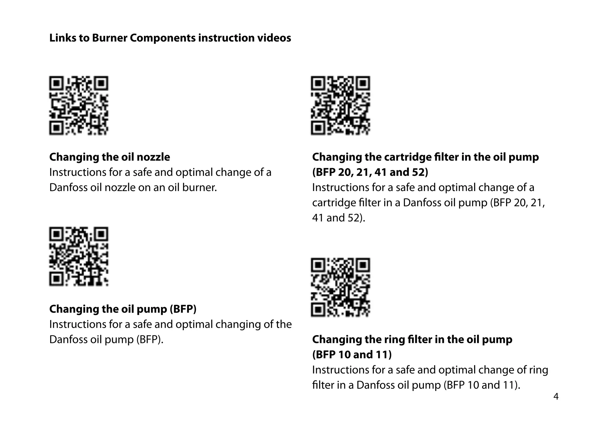 4
Links to Burner Components instruction videos
­Changing the oil nozzle
Instructions for a safe and optimal change of a
Danfoss oil nozzle on an oil burner.
Changing the oil pump (BFP)
Instructions for a safe and optimal changing of the
Danfoss oil pump (BFP).
Changing the cartridge filter in the oil pump
(BFP 20, 21, 41 and 52)
Instructions for a safe and optimal change of a
cartridge filter in a ­Danfoss oil pump (BFP 20, 21,
41 and 52).
Changing the ring filter in the oil pump
(BFP 10 and 11)
Instructions for a safe and optimal change of ring
filter in a Danfoss oil pump (BFP 10 and 11).
 
