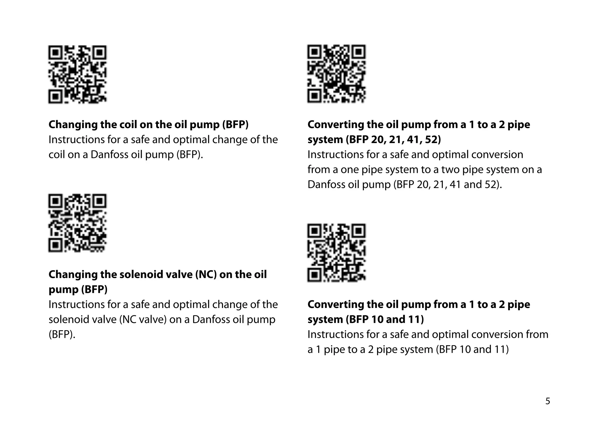 5
Changing the coil on the oil pump (BFP)
Instructions for a safe and optimal change of the
coil on a Danfoss oil pump (BFP).
Changing the solenoid valve (NC) on the oil
pump (BFP)
Instructions for a safe and optimal change of the
solenoid valve (NC valve) on a Danfoss oil pump
(BFP).
Converting the oil pump from a 1 to a 2 pipe
system (BFP 20, 21, 41, 52)
Instructions for a safe and optimal conversion
from a one pipe system to a two pipe system on a
Danfoss oil pump (BFP 20, 21, 41 and 52).
Converting the oil pump from a 1 to a 2 pipe
system (BFP 10 and 11)
Instructions for a safe and optimal conversion from
a 1 pipe to a 2 pipe system (BFP 10 and 11)
 