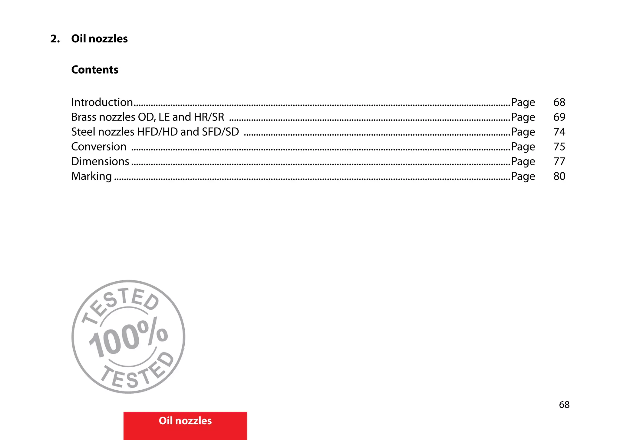 68
Oil nozzles
2.		 Oil nozzles
		
		Contents
	
		Introduction...........................................................................................................................................................Page	68	
		 Brass nozzles OD, LE and HR/SR ....................................................................................................................Page	69
		 Steel nozzles HFD/HD and SFD/SD ..............................................................................................................Page 	 74
		Conversion ............................................................................................................................................................Page	75	
		Dimensions............................................................................................................................................................Page	77	
		Marking...................................................................................................................................................................Page	80
100%
TE
STED
T E S T E
D
 