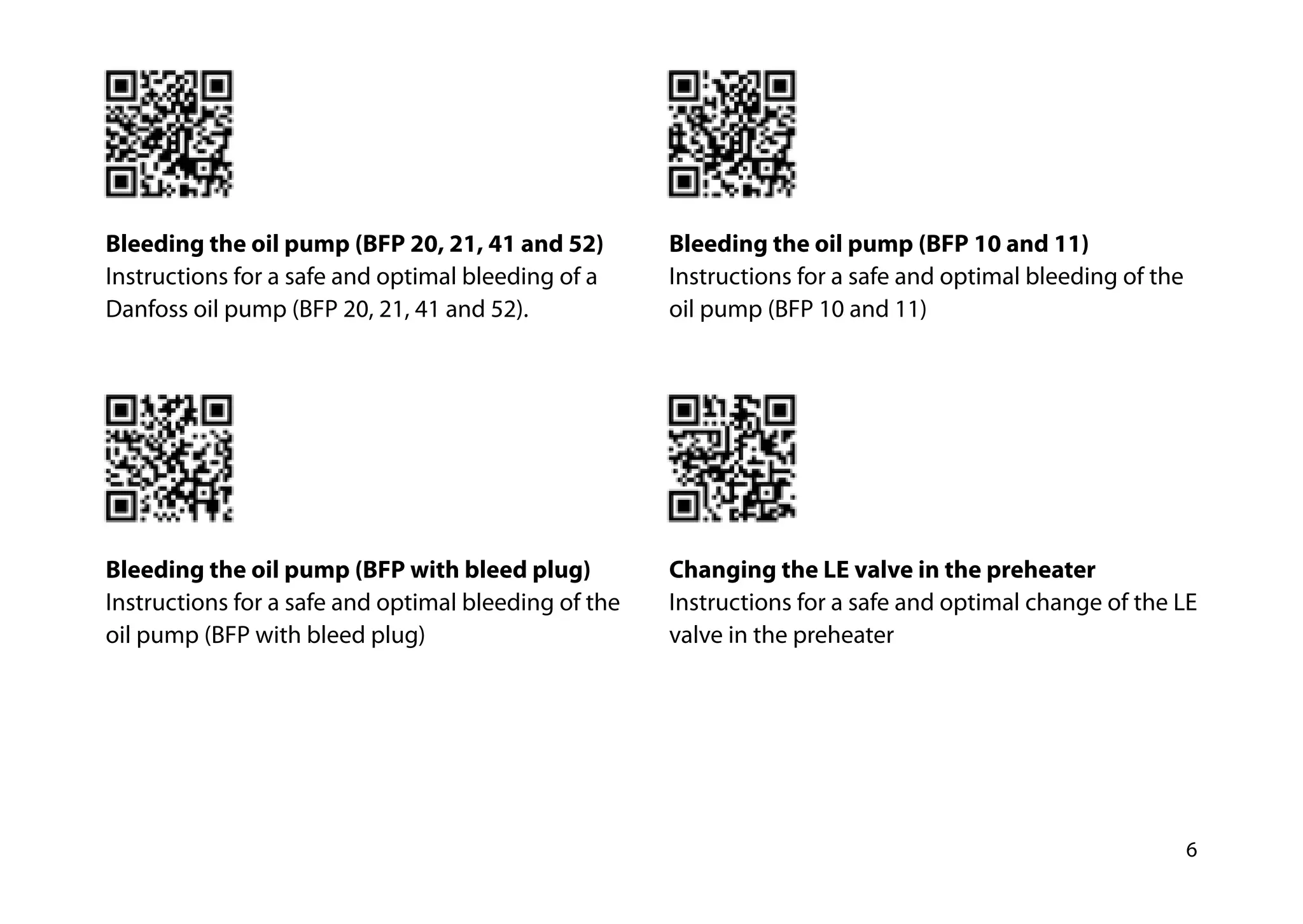 6
Bleeding the oil pump (BFP 20, 21, 41 and 52)
Instructions for a safe and optimal bleeding of a
Danfoss oil pump (BFP 20, 21, 41 and 52).
Bleeding the oil pump (BFP with bleed plug)
Instructions for a safe and optimal bleeding of the
oil pump (BFP with bleed plug)
Bleeding the oil pump (BFP 10 and 11)
Instructions for a safe and optimal bleeding of the
oil pump (BFP 10 and 11)
Changing the LE valve in the preheater
Instructions for a safe and optimal change of the LE
valve in the preheater
 
