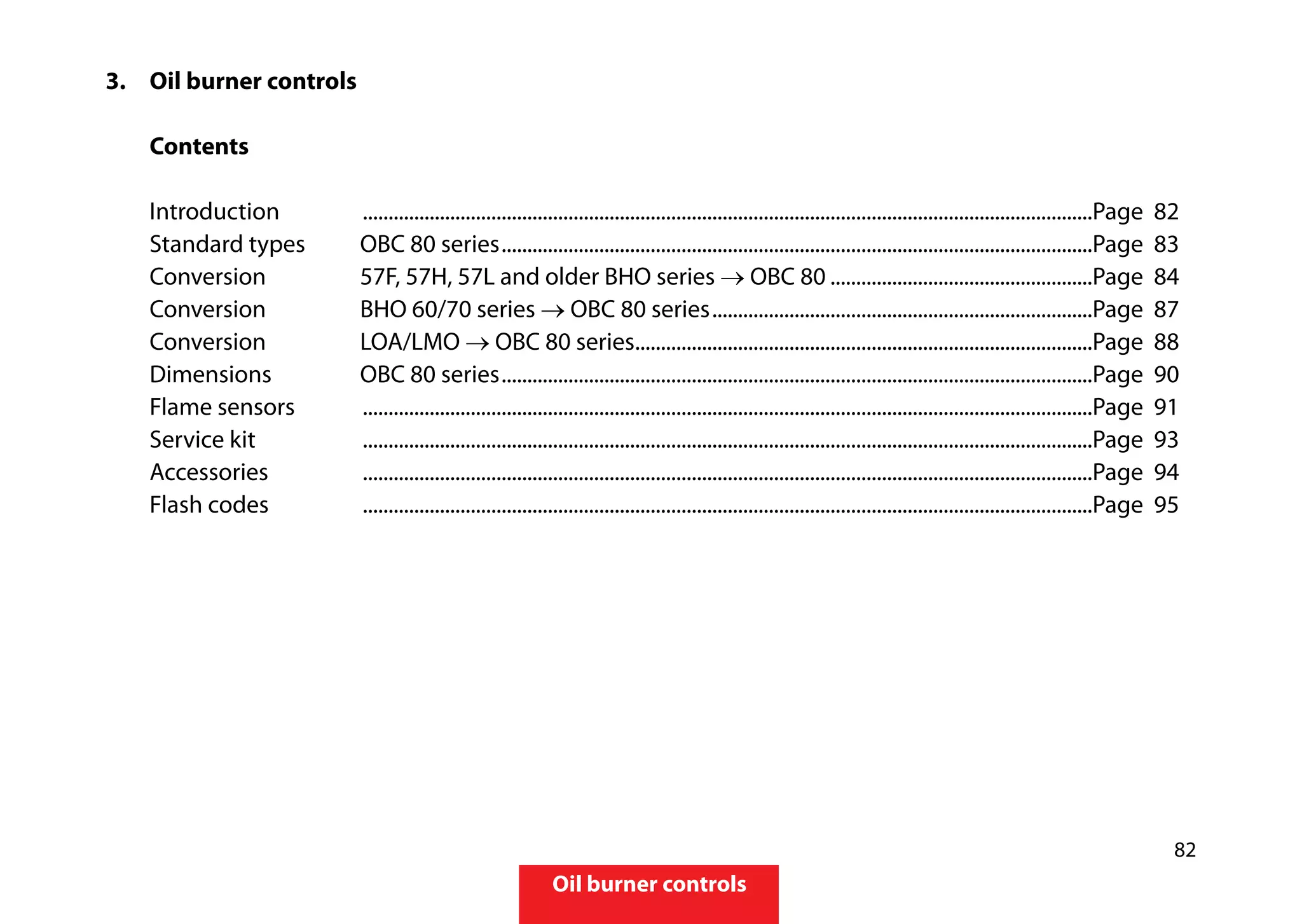 82
Oil burner controls
3.	 	Oil burner controls
		
		Contents
	
		Introduction	 ...............................................................................................................................................Page 82			
		 Standard types	 OBC 80 series....................................................................................................................Page 83
		 Conversion 	 57F, 57H, 57L and older BHO series → OBC 80....................................................Page 84			
		 Conversion	 BHO 60/70 series → OBC 80 series...........................................................................Page 87
		Conversion	 LOA/LMO → OBC 80 series..........................................................................................Page 88
		 Dimensions	 OBC 80 series....................................................................................................................Page 90
		 Flame sensors	 ...............................................................................................................................................Page 91
		 Service kit	 ...............................................................................................................................................Page 93
		Accessories	 ...............................................................................................................................................Page 94
		 Flash codes	 ...............................................................................................................................................Page	95
 