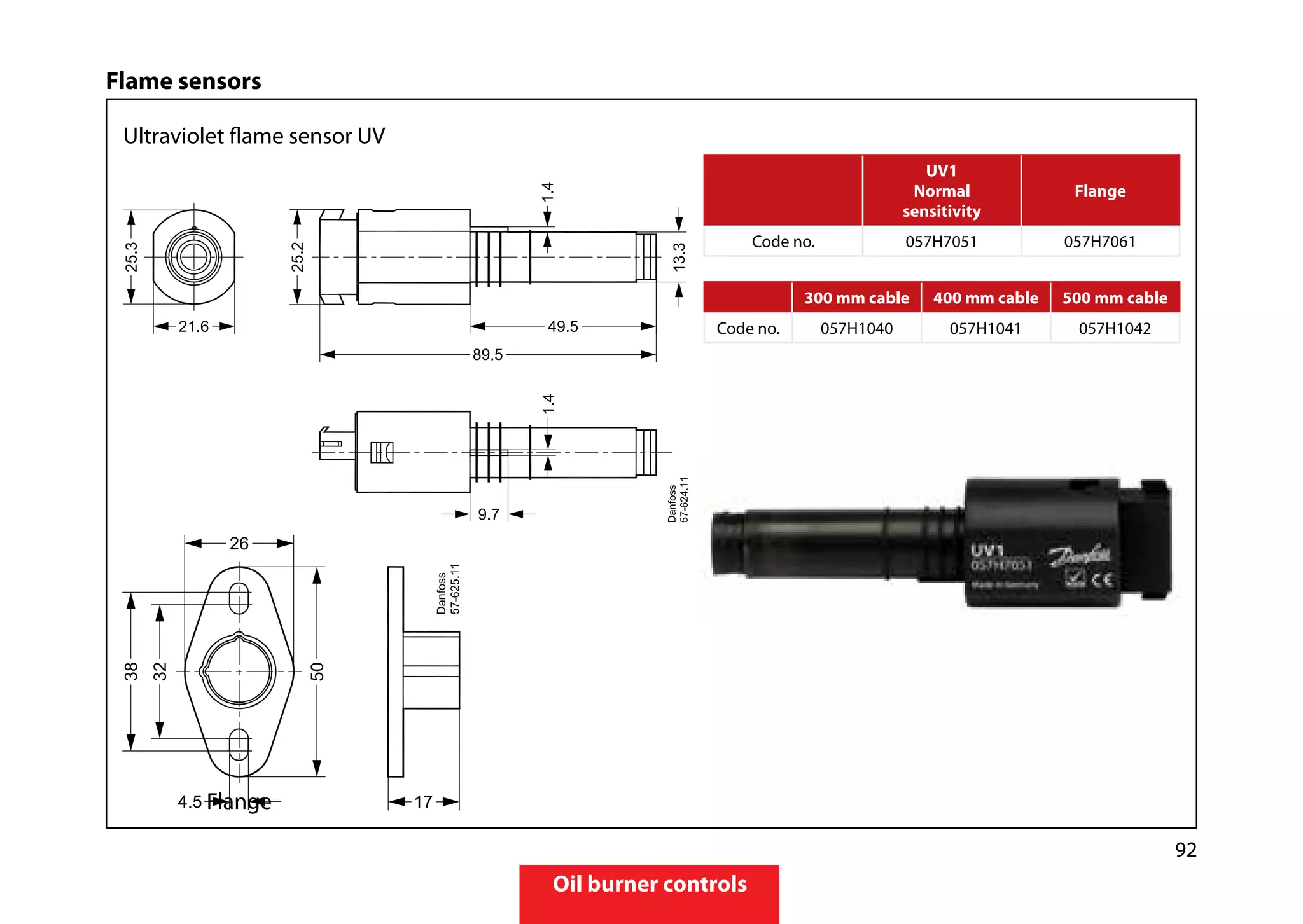 92
Oil burner controls
Flame sensors
Ultraviolet flame sensor UV
	Flange	
300 mm cable 400 mm cable 500 mm cable
Code no. 057H1040 057H1041 057H1042
UV1
Normal
sensitivity
Flange
Code no. 057H7051 057H7061
 