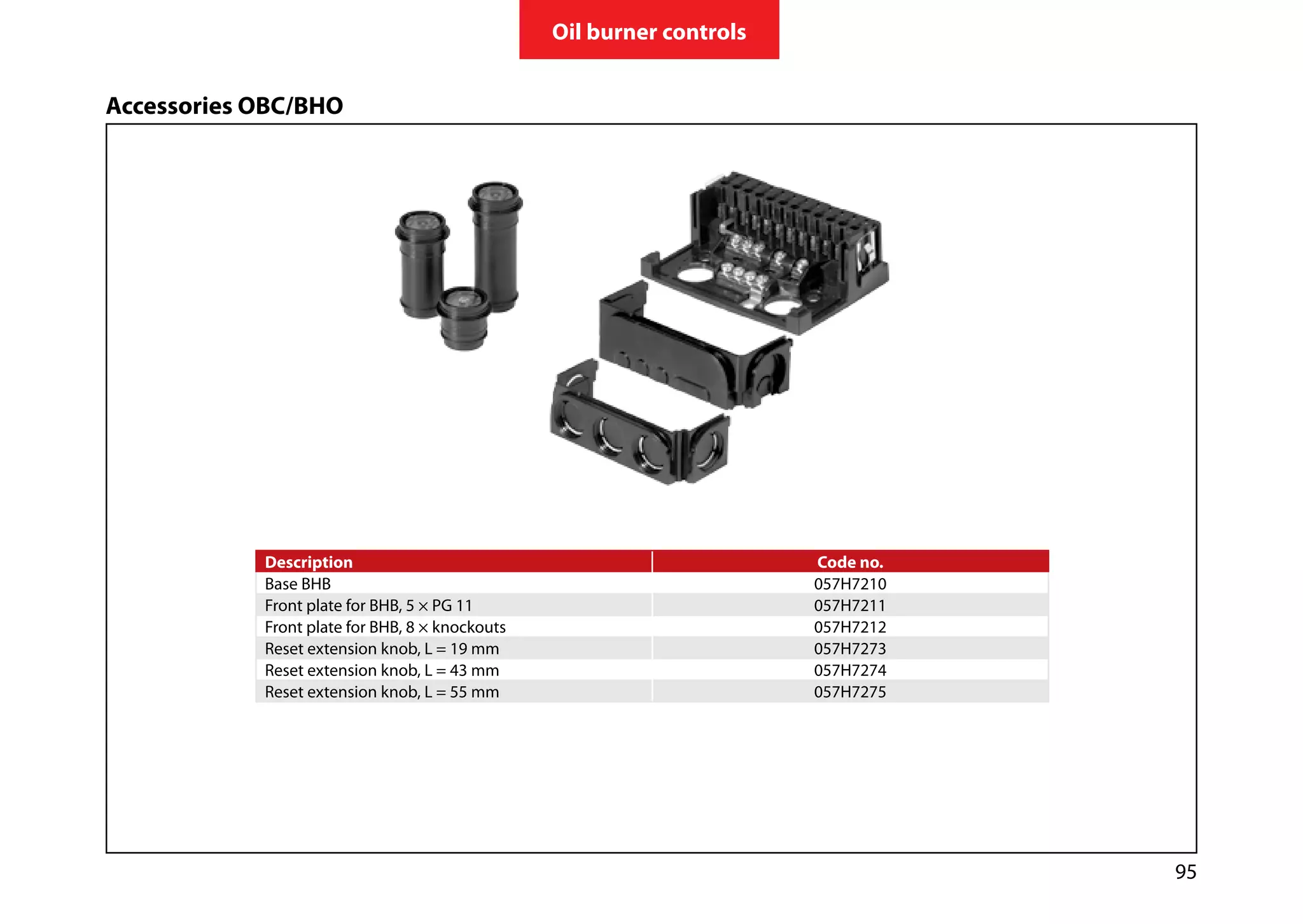 95
Oil burner controls
Description Code no.
Base BHB 057H7210
Front plate for BHB, 5 × PG 11 057H7211
Front plate for BHB, 8 × knockouts 057H7212
Reset extension knob, L = 19 mm 057H7273
Reset extension knob, L = 43 mm 057H7274
Reset extension knob, L = 55 mm 057H7275
Accessories OBC/BHO
 