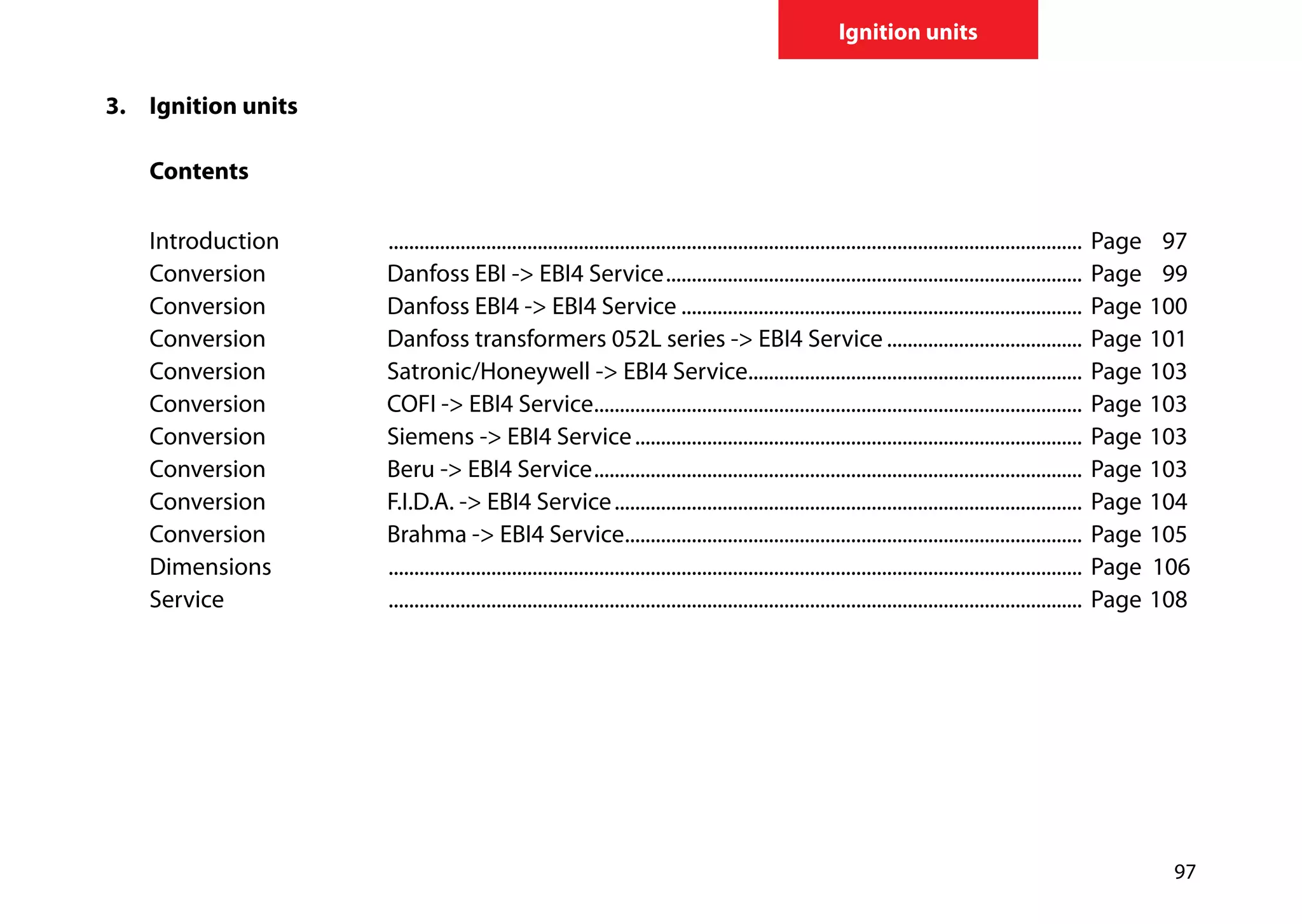 97
Ignition units
3.	 	Ignition units
		
		Contents
	
		Introduction	 ........................................................................................................................................	Page	 97
		 Conversion	 Danfoss EBI -> EBI4 Service..................................................................................	Page	 99	
		 Conversion	 Danfoss EBI4 -> EBI4 Service...............................................................................	Page	100
		 Conversion	 Danfoss transformers 052L series -> EBI4 Service.......................................	Page	101
		 Conversion	 Satronic/Honeywell -> EBI4 Service..................................................................	Page	103
		 Conversion	 COFI -> EBI4 Service................................................................................................	Page	103
		 Conversion	 Siemens -> EBI4 Service........................................................................................	Page	103
		 Conversion	 Beru -> EBI4 Service................................................................................................	Page	103
		 Conversion 	 F.I.D.A. -> EBI4 Service............................................................................................	Page	104
		 Conversion 	 Brahma -> EBI4 Service..........................................................................................	Page	105
		Dimensions	 ........................................................................................................................................	Page 	106	
		Service	 ........................................................................................................................................	 Page 	108	
	
 