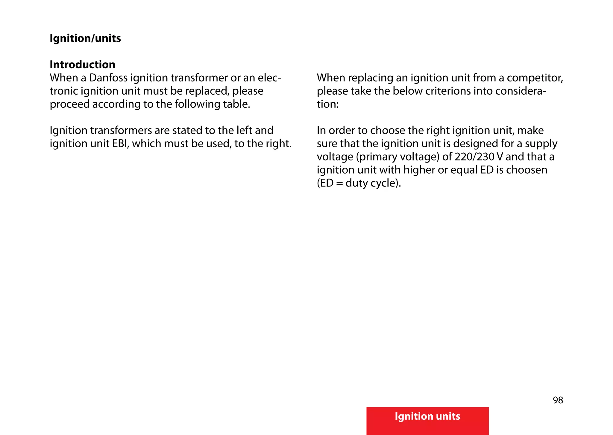 98
Ignition units
Ignition/units
Introduction
When a Danfoss ignition transformer or an elec-
tronic ignition unit must be replaced, please
proceed according to the following table.
Ignition transformers are stated to the left and
ignition unit EBI, which must be used, to the right.
When replacing an ignition unit from a competitor,
please take the below criterions into considera-
tion:
In order to choose the right ignition unit, make
sure that the ignition unit is designed for a supply
voltage (primary voltage) of 220/230 V and that a
ignition unit with higher or equal ED is choosen
(ED = duty cycle).
 