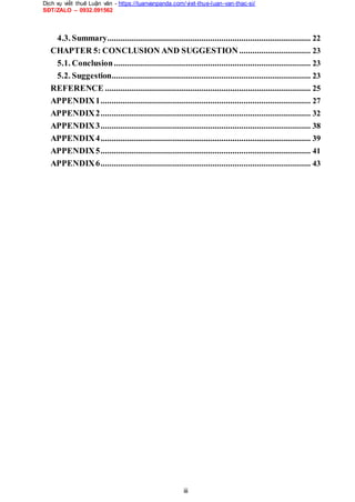 Dịch vụ viết thuê Luận văn - https://luanvanpanda.com/viet-thue-luan-van-thac-si/
SĐT/ZALO – 0932.091562
4.3. Summary........................................................................................... 22
CHAPTER 5: CONCLUSION AND SUGGESTION................................ 23
5.1. Conclusion........................................................................................ 23
5.2. Suggestion......................................................................................... 23
REFERENCE ............................................................................................ 25
APPENDIX1.............................................................................................. 27
APPENDIX2.............................................................................................. 32
APPENDIX3.............................................................................................. 38
APPENDIX4.............................................................................................. 39
APPENDIX5.............................................................................................. 41
APPENDIX6.............................................................................................. 43
iii
 