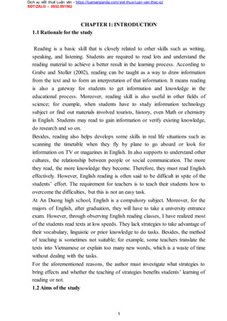 Dịch vụ viết thuê Luận văn - https://luanvanpanda.com/viet-thue-luan-van-thac-si/
SĐT/ZALO – 0932.091562
CHAPTER 1: INTRODUCTION
1.1 Rationale for the study
Reading is a basic skill that is closely related to other skills such as writing,
speaking, and listening. Students are required to read lots and understand the
reading material to achieve a better result in the learning process. According to
Grabe and Stoller (2002), reading can be taught as a way to draw information
from the text and to form an interpretation of that information. It means reading
is also a gateway for students to get information and knowledge in the
educational process. Moreover, reading skill is also useful in other fields of
science; for example, when students have to study information technology
subject or find out materials involved tourists, history, even Math or chemistry
in English. Students may read to gain information or verify existing knowledge,
do research and so on.
Besides, reading also helps develops some skills in real life situations such as
scanning the timetable when they fly by plane to go aboard or look for
information on TV or magazines in English. In also supports to understand other
cultures, the relationship between people or social communication. The more
they read, the more knowledge they become. Therefore, they must read English
effectively. However, English reading is often said to be difficult in spite of the
students’ effort. The requirement for teachers is to teach their students how to
overcome the difficulties, but this is not an easy task.
At An Duong high school, English is a compulsory subject. Moreover, for the
majors of English, after graduation, they will have to take a university entrance
exam. However, through observing English reading classes, I have realized most
of the students read texts at low speeds. They lack strategies to take advantage of
their vocabulary, linguistic or prior knowledge to do tasks. Besides, the method
of teaching is sometimes not suitable; for example, some teachers translate the
texts into Vietnamese or explain too many new words, which is a waste of time
without dealing with the tasks.
For the aforementioned reasons, the author must investigate what strategies to
bring effects and whether the teaching of strategies benefits students’ learning of
reading or not.
1.2 Aims of the study
1
 
