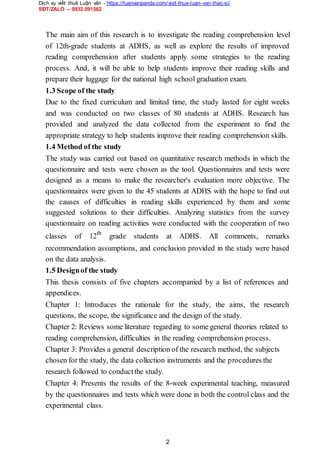 Dịch vụ viết thuê Luận văn - https://luanvanpanda.com/viet-thue-luan-van-thac-si/
SĐT/ZALO – 0932.091562
The main aim of this research is to investigate the reading comprehension level
of 12th-grade students at ADHS, as well as explore the results of improved
reading comprehension after students apply some strategies to the reading
process. And, it will be able to help students improve their reading skills and
prepare their luggage for the national high school graduation exam.
1.3 Scope of the study
Due to the fixed curriculum and limited time, the study lasted for eight weeks
and was conducted on two classes of 80 students at ADHS. Research has
provided and analyzed the data collected from the experiment to find the
appropriate strategy to help students improve their reading comprehension skills.
1.4 Method of the study
The study was carried out based on quantitative research methods in which the
questionnaire and tests were chosen as the tool. Questionnaires and tests were
designed as a means to make the researcher's evaluation more objective. The
questionnaires were given to the 45 students at ADHS with the hope to find out
the causes of difficulties in reading skills experienced by them and some
suggested solutions to their difficulties. Analyzing statistics from the survey
questionnaire on reading activities were conducted with the cooperation of two
classes of 12th
grade students at ADHS. All comments, remarks
recommendation assumptions, and conclusion provided in the study were based
on the data analysis.
1.5 Designof the study
This thesis consists of five chapters accompanied by a list of references and
appendices.
Chapter 1: Introduces the rationale for the study, the aims, the research
questions, the scope, the significance and the design of the study.
Chapter 2: Reviews some literature regarding to some general theories related to
reading comprehension, difficulties in the reading comprehension process.
Chapter 3: Provides a general description of the research method, the subjects
chosen for the study, the data collection instruments and the procedures the
research followed to conductthe study.
Chapter 4: Presents the results of the 8-week experimental teaching, measured
by the questionnaires and tests which were done in both the control class and the
experimental class.
2
 
