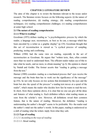 Dịch vụ viết thuê Luận văn - https://luanvanpanda.com/viet-thue-luan-van-thac-si/
SĐT/ZALO – 0932.091562
CHAPTER 2: LITERATURE REVIEW
The aims of this chapter is to review the literature relevant to the issues under
research. The literature review focuses on the following aspects: (i) the nature of
reading comprehension; (ii) reading strategy; (iii) reading comprehension
techniques; (iv) reading comprehension challenges; (v) reading comprehension
at senior high school.
2.1 The nature of reading comprehension
2.1.1:What is reading?
Goodman (1971) defines reading as “a psycholinguistics process by which the
reader, a language user, reconstructs, as best as he can, a message which has
been encoded by a writer as a graphic display” (p.135). Goodman thought that
this act of reconstruction is viewed as “a cyclical process of sampling,
predicting, testing and confirming.
William (1984) had the same view on reading, especially in the act of
reconstruction as Goodman. He argues that “written texts, then, often contain
more than we need to understand them. The efficient reader makes use of this to
take what he needs, and no more, to obtain meaning” (p.3). His opinion is shared
by Nuttall and Grellet. The former asserts that “reading is getting a message
from the text.”
Harmer (1989) considers reading as a mechanical process that” eyes receive the
message and the brain then has to work out the significance of the message”
(p.153). he not only focuses on two actions that dominated by the eyes and the
brain but also the speed of the process” a reading text moves at a speed of the
reader”, which means the reader who decides how fast he wants to read the text.
In short, from these opinions above, it is clear that no one can give all the ideas
and features of what reading is. Each definition reflects what reading means as
seen from the scholar’s view. However, all definitions reveal their common
feature, that is the nature of reading. Moreover, the definition “reading is
understanding the author’s thought” seems to be preferable. We- the reader read
the author’s mind not the author’s words. In this paper, reading is understood as
a skill of reading what the writers imply from what they safe.
2.1.2:Type of reading
2.1.2.1:According to the ways of reading
2.1.2.1.1: Aloud reading
4
 