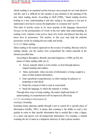 Dịch vụ viết thuê Luận văn - https://luanvanpanda.com/viet-thue-luan-van-thac-si/
SĐT/ZALO – 0932.091562
Aloud reading is an unnatural activity because most people do not read aloud in
real life, and it is difficult for the speaker to pay attention to the meaning of the
text when reading aloud. According to Doff (1988), “aloud reading involves
looking at a text, understanding it and also saying it. Its purpose is not just to
understand a text but to convey the implication to someone else” (p.67).
This kind of activity seems to be more popular in the language classroom.it
focuses on the pronunciation of words in the text rather than understanding. In
reading a text, students come across many new words and phrases that they not
know how to pronounce. The teacher, in this case may help his students
pronounce words by reading the text orally and loudly.
2.1.2.1.2: Silent reading
Silent reading is the nearest approach to the essence of reading. Because only by
reading silently, can the readers best comprehend the written materials in the
shortest possible time.
According to Broughton, Brumfit and other linguistics (1980), (p.92), the
nature of silent reading skills are to:
 Survey material which is to be studies, to look through indexes,
chapter heading and outlines.

 Skim- particularly when one item of information is being sought in a
mass of other printed information.

 Gain superficial comprehension, as when reading for pleasure or
preparing to read aloud.

 Study the content of what is read in some detail.

 Study the language in which the material is written.
Through these ways of using reading, the reader depth and detail of
understanding of comprehension will be improved effectively.
2.1.2.2:According to the purpose of
reading a. Scanning
Scanning means glancing rapidly through a text to search for a specific piece of
information (Grellet, 1981). It means that scanning is the ability to read a text
quickly in order to find specific information that is needed like a date, a figure,
or a name and ignore over all unimportant information. For example, a student
scanning the list of name in a telephone directory to find a phone number.
5
 