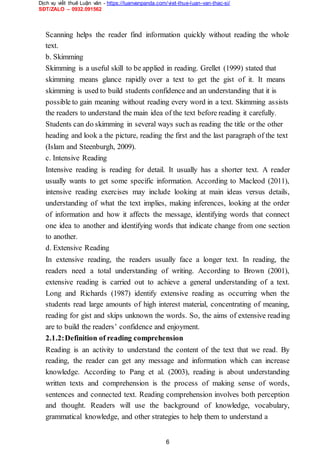 Dịch vụ viết thuê Luận văn - https://luanvanpanda.com/viet-thue-luan-van-thac-si/
SĐT/ZALO – 0932.091562
Scanning helps the reader find information quickly without reading the whole
text.
b. Skimming
Skimming is a useful skill to be applied in reading. Grellet (1999) stated that
skimming means glance rapidly over a text to get the gist of it. It means
skimming is used to build students confidence and an understanding that it is
possible to gain meaning without reading every word in a text. Skimming assists
the readers to understand the main idea of the text before reading it carefully.
Students can do skimming in several ways such as reading the title or the other
heading and look a the picture, reading the first and the last paragraph of the text
(Islam and Steenburgh, 2009).
c. Intensive Reading
Intensive reading is reading for detail. It usually has a shorter text. A reader
usually wants to get some specific information. According to Macleod (2011),
intensive reading exercises may include looking at main ideas versus details,
understanding of what the text implies, making inferences, looking at the order
of information and how it affects the message, identifying words that connect
one idea to another and identifying words that indicate change from one section
to another.
d. Extensive Reading
In extensive reading, the readers usually face a longer text. In reading, the
readers need a total understanding of writing. According to Brown (2001),
extensive reading is carried out to achieve a general understanding of a text.
Long and Richards (1987) identify extensive reading as occurring when the
students read large amounts of high interest material, concentrating of meaning,
reading for gist and skips unknown the words. So, the aims of extensive reading
are to build the readers’ confidence and enjoyment.
2.1.2:Definition of reading comprehension
Reading is an activity to understand the content of the text that we read. By
reading, the reader can get any message and information which can increase
knowledge. According to Pang et al. (2003), reading is about understanding
written texts and comprehension is the process of making sense of words,
sentences and connected text. Reading comprehension involves both perception
and thought. Readers will use the background of knowledge, vocabulary,
grammatical knowledge, and other strategies to help them to understand a
6
 