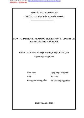 Dịch vụ viết thuê Luận văn - https://luanvanpanda.com/viet-thue-luan-van-thac-si/
SĐT/ZALO – 0932.091562
BỘ GIÁO DỤC VÀ ĐÀO TẠO
TRƯỜNG ĐẠI HỌC DÂN LẬP HẢI PHÒNG
-----------------------------------
HOW TO IMPROVE READING SKILLS FOR STUDENTS AT
AN DUONG HIGH SCHOOL
KHÓA LUẬN TỐT NGHIỆP ĐẠI HỌC HỆ CHÍNH QUY
Ngành: Ngôn Ngữ Anh
Sinh viên:
Lớp:
Giảng viên hướng dẫn:
Đặng Thị Trang Anh
NA1804
TS Trần Thị Ngọc Liên
HAI PHONG – 2019
 
