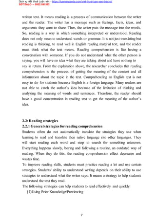 Dịch vụ viết thuê Luận văn - https://luanvanpanda.com/viet-thue-luan-van-thac-si/
SĐT/ZALO – 0932.091562
written text. It means reading is a process of communication between the writer
and the reader. The writer has a message such as feelings, facts, ideas, and
arguments they want to share. Then, the writer puts the message into the words.
So, reading is a way in which something interpreted or understood. Reading
does not only mean to understand words or grammar. It is not just translating but
reading is thinking, to read well in English reading material text, and the reader
must think what the text means. Reading comprehension is like having a
conversation with someone. If you do not understand what the other person is
saying, you will have no idea what they are talking about and have nothing to
say in return. From the explanation above, the researcher concludes that reading
comprehension is the process of getting the meaning of the content and all
information about the topic in the text. Comprehending an English text is not
easy to do for students because English is a foreign language. Many readers are
not able to catch the author’s idea because of the limitation of thinking and
analyzing the meaning of words and sentences. Therefore, the reader should
have a good concentration in reading text to get the meaning of the author’s
idea.
2.2:Reading strategies
2.2.1 Generalstrategies forreading comprehension
Students often do not automatically translate the strategies they use when
learning to read and translate their native language into other languages. They
will start reading each word and stop to search for something unknown.
Everything happens slowly, boring and following a routine, an outdated way of
reading. When they do this, the reading comprehension effect decreases and
wastes time.
To improve reading skills, students must practice reading a lot and use certain
strategies. Students' ability to understand writing depends on their ability to use
strategies to understand what the writer says. It means a strategy to help students
understand the text they read.
The following strategies can help students to read effectively and quickly:
(1)Using Prior Knowledge/Previewing
7
 