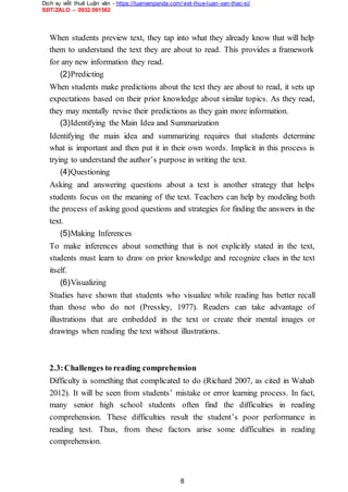 Dịch vụ viết thuê Luận văn - https://luanvanpanda.com/viet-thue-luan-van-thac-si/
SĐT/ZALO – 0932.091562
When students preview text, they tap into what they already know that will help
them to understand the text they are about to read. This provides a framework
for any new information they read.
(2)Predicting
When students make predictions about the text they are about to read, it sets up
expectations based on their prior knowledge about similar topics. As they read,
they may mentally revise their predictions as they gain more information.
(3)Identifying the Main Idea and Summarization
Identifying the main idea and summarizing requires that students determine
what is important and then put it in their own words. Implicit in this process is
trying to understand the author’s purpose in writing the text.
(4)Questioning
Asking and answering questions about a text is another strategy that helps
students focus on the meaning of the text. Teachers can help by modeling both
the process of asking good questions and strategies for finding the answers in the
text.
(5)Making Inferences
To make inferences about something that is not explicitly stated in the text,
students must learn to draw on prior knowledge and recognize clues in the text
itself.
(6)Visualizing
Studies have shown that students who visualize while reading has better recall
than those who do not (Pressley, 1977). Readers can take advantage of
illustrations that are embedded in the text or create their mental images or
drawings when reading the text without illustrations.
2.3:Challenges to reading comprehension
Difficulty is something that complicated to do (Richard 2007, as cited in Wahab
2012). It will be seen from students’ mistake or error learning process. In fact,
many senior high school students often find the difficulties in reading
comprehension. These difficulties result the student’s poor performance in
reading test. Thus, from these factors arise some difficulties in reading
comprehension.
8
 