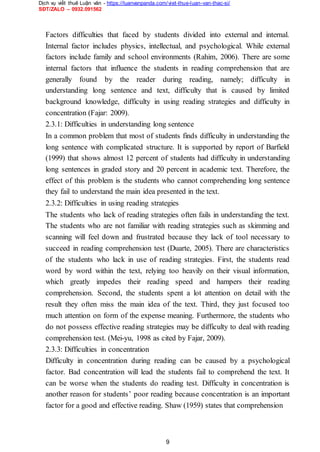 Dịch vụ viết thuê Luận văn - https://luanvanpanda.com/viet-thue-luan-van-thac-si/
SĐT/ZALO – 0932.091562
Factors difficulties that faced by students divided into external and internal.
Internal factor includes physics, intellectual, and psychological. While external
factors include family and school environments (Rahim, 2006). There are some
internal factors that influence the students in reading comprehension that are
generally found by the reader during reading, namely; difficulty in
understanding long sentence and text, difficulty that is caused by limited
background knowledge, difficulty in using reading strategies and difficulty in
concentration (Fajar: 2009).
2.3.1: Difficulties in understanding long sentence
In a common problem that most of students finds difficulty in understanding the
long sentence with complicated structure. It is supported by report of Barfield
(1999) that shows almost 12 percent of students had difficulty in understanding
long sentences in graded story and 20 percent in academic text. Therefore, the
effect of this problem is the students who cannot comprehending long sentence
they fail to understand the main idea presented in the text.
2.3.2: Difficulties in using reading strategies
The students who lack of reading strategies often fails in understanding the text.
The students who are not familiar with reading strategies such as skimming and
scanning will feel down and frustrated because they lack of tool necessary to
succeed in reading comprehension test (Duarte, 2005). There are characteristics
of the students who lack in use of reading strategies. First, the students read
word by word within the text, relying too heavily on their visual information,
which greatly impedes their reading speed and hampers their reading
comprehension. Second, the students spent a lot attention on detail with the
result they often miss the main idea of the text. Third, they just focused too
much attention on form of the expense meaning. Furthermore, the students who
do not possess effective reading strategies may be difficulty to deal with reading
comprehension test. (Mei-yu, 1998 as cited by Fajar, 2009).
2.3.3: Difficulties in concentration
Difficulty in concentration during reading can be caused by a psychological
factor. Bad concentration will lead the students fail to comprehend the text. It
can be worse when the students do reading test. Difficulty in concentration is
another reason for students’ poor reading because concentration is an important
factor for a good and effective reading. Shaw (1959) states that comprehension
9
 